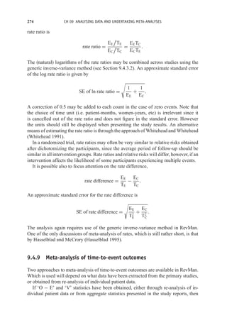 274 CH 09 ANALYSING DATA AND UNDERTAKING META-ANALYSES
rate ratio is
rate ratio =
EE

TE
EC

TC
=
EETC
ECTE
.
The (natural) logarithms of the rate ratios may be combined across studies using the
generic inverse-variance method (see Section 9.4.3.2). An approximate standard error
of the log rate ratio is given by
SE of ln rate ratio =

1
EE
+
1
EC
.
A correction of 0.5 may be added to each count in the case of zero events. Note that
the choice of time unit (i.e. patient-months, women-years, etc) is irrelevant since it
is cancelled out of the rate ratio and does not figure in the standard error. However
the units should still be displayed when presenting the study results. An alternative
means of estimating the rate ratio is through the approach of Whitehead and Whitehead
(Whitehead 1991).
In a randomized trial, rate ratios may often be very similar to relative risks obtained
after dichotomizing the participants, since the average period of follow-up should be
similar in all intervention groups. Rate ratios and relative risks will differ, however, if an
intervention affects the likelihood of some participants experiencing multiple events.
It is possible also to focus attention on the rate difference,
rate difference =
EE
TE
−
EC
TC
.
An approximate standard error for the rate difference is
SE of rate difference =

EE
T2
E
+
EC
T2
C
.
The analysis again requires use of the generic inverse-variance method in RevMan.
One of the only discussions of meta-analysis of rates, which is still rather short, is that
by Hasselblad and McCrory (Hasselblad 1995).
9.4.9 Meta-analysis of time-to-event outcomes
Two approaches to meta-analysis of time-to-event outcomes are available in RevMan.
Which is used will depend on what data have been extracted from the primary studies,
or obtained from re-analysis of individual patient data.
If ‘O − E’ and ‘V’ statistics have been obtained, either through re-analysis of in-
dividual patient data or from aggregate statistics presented in the study reports, then
 