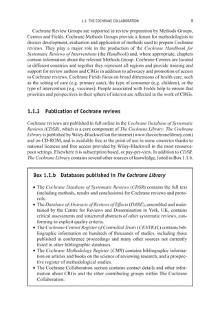 1.1 THE COCHRANE COLLABORATION 5
Cochrane Review Groups are supported in review preparation by Methods Groups,
Centres and Fields. Cochrane Methods Groups provide a forum for methodologists to
discuss development, evaluation and application of methods used to prepare Cochrane
reviews. They play a major role in the production of the Cochrane Handbook for
Systematic Reviews of Interventions (the Handbook) and, where appropriate, chapters
contain information about the relevant Methods Group. Cochrane Centres are located
in different countries and together they represent all regions and provide training and
support for review authors and CRGs in addition to advocacy and promotion of access
to Cochrane reviews. Cochrane Fields focus on broad dimensions of health care, such
as the setting of care (e.g. primary care), the type of consumer (e.g. children), or the
type of intervention (e.g. vaccines). People associated with Fields help to ensure that
priorities and perspectives in their sphere of interest are reflected in the work of CRGs.
1.1.3 Publication of Cochrane reviews
Cochrane reviews are published in full online in the Cochrane Database of Systematic
Reviews (CDSR), which is a core component of The Cochrane Library. The Cochrane
Library is published by Wiley-Blackwell on the internet (www.thecochranelibrary.com)
and on CD-ROM, and is available free at the point of use in some countries thanks to
national licences and free access provided by Wiley-Blackwell in the most resource-
poor settings. Elsewhere it is subscription based, or pay-per-view. In addition to CDSR,
The Cochrane Library contains several other sources of knowledge, listed in Box 1.1.b.
Box 1.1.b Databases published in The Cochrane Library
r The Cochrane Database of Systematic Reviews (CDSR) contains the full text
(including methods, results and conclusions) for Cochrane reviews and proto-
cols.
r The Database of Abstracts of Reviews of Effects (DARE), assembled and main-
tained by the Centre for Reviews and Dissemination in York, UK, contains
critical assessments and structured abstracts of other systematic reviews, con-
forming to explicit quality criteria.
r The Cochrane Central Register of Controlled Trials (CENTRAL) contains bib-
liographic information on hundreds of thousands of studies, including those
published in conference proceedings and many other sources not currently
listed in other bibliographic databases.
r The Cochrane Methodology Register (CMR) contains bibliographic informa-
tion on articles and books on the science of reviewing research, and a prospec-
tive register of methodological studies.
r The Cochrane Collaboration section contains contact details and other infor-
mation about CRGs and the other contributing groups within The Cochrane
Collaboration.
 