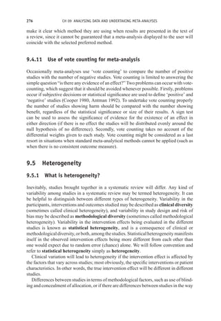 276 CH 09 ANALYSING DATA AND UNDERTAKING META-ANALYSES
make it clear which method they are using when results are presented in the text of
a review, since it cannot be guaranteed that a meta-analysis displayed to the user will
coincide with the selected preferred method.
9.4.11 Use of vote counting for meta-analysis
Occasionally meta-analyses use ‘vote counting’ to compare the number of positive
studies with the number of negative studies. Vote counting is limited to answering the
simple question “is there any evidence of an effect?” Two problems can occur with vote-
counting, which suggest that it should be avoided whenever possible. Firstly, problems
occur if subjective decisions or statistical significance are used to define ‘positive’ and
‘negative’ studies (Cooper 1980, Antman 1992). To undertake vote counting properly
the number of studies showing harm should be compared with the number showing
benefit, regardless of the statistical significance or size of their results. A sign test
can be used to assess the significance of evidence for the existence of an effect in
either direction (if there is no effect the studies will be distributed evenly around the
null hypothesis of no difference). Secondly, vote counting takes no account of the
differential weights given to each study. Vote counting might be considered as a last
resort in situations when standard meta-analytical methods cannot be applied (such as
when there is no consistent outcome measure).
9.5 Heterogeneity
9.5.1 What is heterogeneity?
Inevitably, studies brought together in a systematic review will differ. Any kind of
variability among studies in a systematic review may be termed heterogeneity. It can
be helpful to distinguish between different types of heterogeneity. Variability in the
participants, interventions and outcomes studied may be described as clinical diversity
(sometimes called clinical heterogeneity), and variability in study design and risk of
bias may be described as methodological diversity (sometimes called methodological
heterogeneity). Variability in the intervention effects being evaluated in the different
studies is known as statistical heterogeneity, and is a consequence of clinical or
methodological diversity, or both, among the studies. Statistical heterogeneity manifests
itself in the observed intervention effects being more different from each other than
one would expect due to random error (chance) alone. We will follow convention and
refer to statistical heterogeneity simply as heterogeneity.
Clinical variation will lead to heterogeneity if the intervention effect is affected by
the factors that vary across studies; most obviously, the specific interventions or patient
characteristics. In other words, the true intervention effect will be different in different
studies.
Differences between studies in terms of methodological factors, such as use of blind-
ing and concealment of allocation, or if there are differences between studies in the way
 