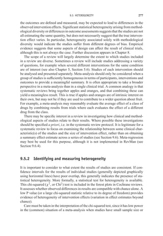 9.5 HETEROGENEITY 277
the outcomes are defined and measured, may be expected to lead to differences in the
observed intervention effects. Significant statistical heterogeneity arising from method-
ological diversity or differences in outcome assessments suggests that the studies are not
all estimating the same quantity, but does not necessarily suggest that the true interven-
tion effect varies. In particular, heterogeneity associated solely with methodological
diversity would indicate the studies suffer from different degrees of bias. Empirical
evidence suggests that some aspects of design can affect the result of clinical trials,
although this is not always the case. Further discussion appears in Chapter 8.
The scope of a review will largely determine the extent to which studies included
in a review are diverse. Sometimes a review will include studies addressing a variety
of questions, for example when several different interventions for the same condition
are of interest (see also Chapter 5, Section 5.6). Studies of each intervention should
be analysed and presented separately. Meta-analysis should only be considered when a
group of studies is sufficiently homogeneous in terms of participants, interventions and
outcomes to provide a meaningful summary. It is often appropriate to take a broader
perspective in a meta-analysis than in a single clinical trial. A common analogy is that
systematic reviews bring together apples and oranges, and that combining these can
yield a meaningless result. This is true if apples and oranges are of intrinsic interest on
their own, but may not be if they are used to contribute to a wider question about fruit.
For example, a meta-analysis may reasonably evaluate the average effect of a class of
drugs by combining results from trials where each evaluates the effect of a different
drug from the class.
There may be specific interest in a review in investigating how clinical and method-
ological aspects of studies relate to their results. Where possible these investigations
should be specified a priori, i.e. in the systematic review protocol. It is legitimate for a
systematic review to focus on examining the relationship between some clinical char-
acteristic(s) of the studies and the size of intervention effect, rather than on obtaining
a summary effect estimate across a series of studies (see Section 9.6). Meta-regression
may best be used for this purpose, although it is not implemented in RevMan (see
Section 9.6.4).
9.5.2 Identifying and measuring heterogeneity
It is important to consider to what extent the results of studies are consistent. If con-
fidence intervals for the results of individual studies (generally depicted graphically
using horizontal lines) have poor overlap, this generally indicates the presence of sta-
tistical heterogeneity. More formally, a statistical test for heterogeneity is available.
This chi-squared (χ2
, or Chi2
) test is included in the forest plots in Cochrane reviews.
It assesses whether observed differences in results are compatible with chance alone. A
low P value (or a large chi-squared statistic relative to its degree of freedom) provides
evidence of heterogeneity of intervention effects (variation in effect estimates beyond
chance).
Care must be taken in the interpretation of the chi-squared test, since it has low power
in the (common) situation of a meta-analysis when studies have small sample size or
 
