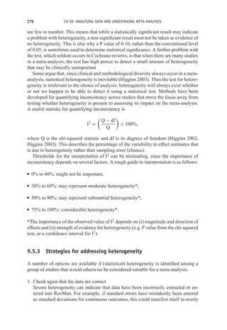 278 CH 09 ANALYSING DATA AND UNDERTAKING META-ANALYSES
are few in number. This means that while a statistically significant result may indicate
a problem with heterogeneity, a non-significant result must not be taken as evidence of
no heterogeneity. This is also why a P value of 0.10, rather than the conventional level
of 0.05, is sometimes used to determine statistical significance. A further problem with
the test, which seldom occurs in Cochrane reviews, is that when there are many studies
in a meta-analysis, the test has high power to detect a small amount of heterogeneity
that may be clinically unimportant
Some argue that, since clinical and methodological diversity always occur in a meta-
analysis, statistical heterogeneity is inevitable (Higgins 2003). Thus the test for hetero-
geneity is irrelevant to the choice of analysis; heterogeneity will always exist whether
or not we happen to be able to detect it using a statistical test. Methods have been
developed for quantifying inconsistency across studies that move the focus away from
testing whether heterogeneity is present to assessing its impact on the meta-analysis.
A useful statistic for quantifying inconsistency is
I2
=

Q − df
Q

× 100%,
where Q is the chi-squared statistic and df is its degrees of freedom (Higgins 2002,
Higgins 2003). This describes the percentage of the variability in effect estimates that
is due to heterogeneity rather than sampling error (chance).
Thresholds for the interpretation of I2
can be misleading, since the importance of
inconsistency depends on several factors. A rough guide to interpretation is as follows:
r 0% to 40%: might not be important;
r 30% to 60%: may represent moderate heterogeneity*;
r 50% to 90%: may represent substantial heterogeneity*;
r 75% to 100%: considerable heterogeneity*.
*The importance of the observed value of I2
depends on (i) magnitude and direction of
effects and (ii) strength of evidence for heterogeneity (e.g. P value from the chi-squared
test, or a confidence interval for I2
).
9.5.3 Strategies for addressing heterogeneity
A number of options are available if (statistical) heterogeneity is identified among a
group of studies that would otherwise be considered suitable for a meta-analysis.
1. Check again that the data are correct
Severe heterogeneity can indicate that data have been incorrectly extracted or en-
tered into RevMan. For example, if standard errors have mistakenly been entered
as standard deviations for continuous outcomes, this could manifest itself in overly
 