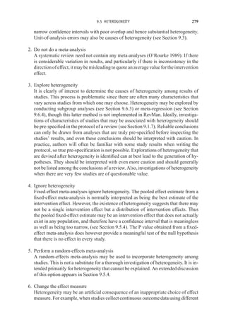 9.5 HETEROGENEITY 279
narrow confidence intervals with poor overlap and hence substantial heterogeneity.
Unit-of-analysis errors may also be causes of heterogeneity (see Section 9.3).
2. Do not do a meta-analysis
A systematic review need not contain any meta-analyses (O’Rourke 1989). If there
is considerable variation in results, and particularly if there is inconsistency in the
direction of effect, it may be misleading to quote an average value for the intervention
effect.
3. Explore heterogeneity
It is clearly of interest to determine the causes of heterogeneity among results of
studies. This process is problematic since there are often many characteristics that
vary across studies from which one may choose. Heterogeneity may be explored by
conducting subgroup analyses (see Section 9.6.3) or meta-regression (see Section
9.6.4), though this latter method is not implemented in RevMan. Ideally, investiga-
tions of characteristics of studies that may be associated with heterogeneity should
be pre-specified in the protocol of a review (see Section 9.1.7). Reliable conclusions
can only be drawn from analyses that are truly pre-specified before inspecting the
studies’ results, and even these conclusions should be interpreted with caution. In
practice, authors will often be familiar with some study results when writing the
protocol, so true pre-specification is not possible. Explorations of heterogeneity that
are devised after heterogeneity is identified can at best lead to the generation of hy-
potheses. They should be interpreted with even more caution and should generally
not be listed among the conclusions of a review. Also, investigations of heterogeneity
when there are very few studies are of questionable value.
4. Ignore heterogeneity
Fixed-effect meta-analyses ignore heterogeneity. The pooled effect estimate from a
fixed-effect meta-analysis is normally interpreted as being the best estimate of the
intervention effect. However, the existence of heterogeneity suggests that there may
not be a single intervention effect but a distribution of intervention effects. Thus
the pooled fixed-effect estimate may be an intervention effect that does not actually
exist in any population, and therefore have a confidence interval that is meaningless
as well as being too narrow, (see Section 9.5.4). The P value obtained from a fixed-
effect meta-analysis does however provide a meaningful test of the null hypothesis
that there is no effect in every study.
5. Perform a random-effects meta-analysis
A random-effects meta-analysis may be used to incorporate heterogeneity among
studies. This is not a substitute for a thorough investigation of heterogeneity. It is in-
tended primarily for heterogeneity that cannot be explained. An extended discussion
of this option appears in Section 9.5.4.
6. Change the effect measure
Heterogeneity may be an artificial consequence of an inappropriate choice of effect
measure. For example, when studies collect continuous outcome data using different
 