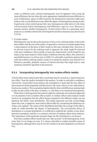 280 CH 09 ANALYSING DATA AND UNDERTAKING META-ANALYSES
scales or different units, extreme heterogeneity may be apparent when using the
mean difference but not when the more appropriate standardized mean difference is
used. Furthermore, choice of effect measure for dichotomous outcomes (odds ratio,
relative risk, or risk difference) may affect the degree of heterogeneity among results.
In particular, when control group risks vary, homogeneous odds ratios or risk ratios
will necessarily lead to heterogeneous risk differences, and vice versa. However, it
remains unclear whether homogeneity of intervention effect in a particular meta-
analysis is a suitable criterion for choosing between these measures (see also Section
9.4.4.4).
7. Exclude studies
Heterogeneity may be due to the presence of one or two outlying studies with results
that conflict with the rest of the studies. In general it is unwise to exclude studies from
a meta-analysis on the basis of their results as this may introduce bias. However, if
an obvious reason for the outlying result is apparent, the study might be removed
with more confidence. Since usually at least one characteristic can be found for any
study in any meta-analysis which makes it different from the others, this criterion is
unreliable because it is all too easy to fulfil. It is advisable to perform analyses both
with and without outlying studies as part of a sensitivity analysis (see Section 9.7).
Whenever possible, potential sources of clinical diversity that might lead to such
situations should be specified in the protocol.
9.5.4 Incorporating heterogeneity into random-effects models
A fixed-effect meta-analysis provides a result that may be viewed as a ‘typical interven-
tion effect’ from the studies included in the analysis. In order to calculate a confidence
interval for a fixed-effect meta-analysis the assumption is made that the true effect of
intervention (in both magnitude and direction) is the same value in every study (that is,
fixedacrossstudies).Thisassumptionimpliesthattheobserveddifferencesamongstudy
results are due solely to the play of chance, i.e. that there is no statistical heterogeneity.
When there is heterogeneity that cannot readily be explained, one analytical approach
is to incorporate it into a random-effects model. A random-effects meta-analysis model
involves an assumption that the effects being estimated in the different studies are not
identical, but follow some distribution. The model represents our lack of knowledge
about why real, or apparent, intervention effects differ by considering the differences as
if they were random. The centre of this distribution describes the average of the effects,
while its width describes the degree of heterogeneity. The conventional choice of
distribution is a normal distribution. It is difficult to establish the validity of any distri-
butional assumption, and this is a common criticism of random-effects meta-analyses.
The importance of the particular assumed shape for this distribution is not known.
Note that a random-effects model does not ‘take account’ of the heterogeneity, in the
sense that it is no longer an issue. It is always advisable to explore possible causes of
heterogeneity, although there may be too few studies to do this adequately (see Section
9.6).
 