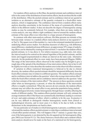 9.5 HETEROGENEITY 281
For random-effects analyses in RevMan, the pooled estimate and confidence interval
refer to the centre of the distribution of intervention effects, but do not describe the width
of the distribution. Often the pooled estimate and its confidence interval are quoted in
isolation as an alternative estimate of the quantity evaluated in a fixed-effect meta-
analysis, which is inappropriate. The confidence interval from a random-effects meta-
analysis describes uncertainty in the location of the mean of systematically different
effects in the different studies. It does not describe the degree of heterogeneity among
studies as may be commonly believed. For example, when there are many studies in
a meta-analysis, one may obtain a tight confidence interval around the random-effects
estimate of the mean effect even when there is a large amount of heterogeneity.
In common with other meta-analysis software, RevMan presents an estimate of the
between-study variance in a random-effects meta-analysis (known as tau-squared (τ2
or Tau2
)). The square root of this number (i.e. tau) is the estimated standard deviation of
underlying effects across studies. For absolute measures of effect (e.g. risk difference,
mean difference, standardized mean difference), an approximate 95% range of underly-
ing effects can be obtained by creating an interval from 2×tau below the random-effects
pooled estimate, to 2×tau above it. For relative measures (e.g. odds ratio, risk ratio),
the interval needs to be centred on the natural logarithm of the pooled estimate, and the
limits anti-logged (exponentiated) to obtain an interval on the ratio scale. Alternative
intervals, for the predicted effect in a new study, have been proposed (Higgins 2008b).
The range of the intervention effects observed in the studies may be thought to give a
rough idea of the spread of the distribution of true intervention effects, but in fact it will
be slightly too wide as it also describes the random error in the observed effect estimates.
If variation in effects (statistical heterogeneity) is believed to be due to clinical
diversity, the random-effects pooled estimate should be interpreted differently from the
fixed-effect estimate since it relates to a different question. The random-effects estimate
and its confidence interval address the question ‘what is the average intervention effect?’
while the fixed-effect estimate and its confidence interval addresses the question ‘what
is the best estimate of the intervention effect?’ The answers to these questions coincide
either when no heterogeneity is present, or when the distribution of the intervention
effects is roughly symmetrical. When the answers do not coincide, the random-effects
estimate may not reflect the actual effect in any particular population being studied.
Methodological diversity creates heterogeneity through biases variably affecting the
results of different studies. The random-effects pooled estimate will only estimate the
average treatment effect if the biases are symmetrically distributed, leading to a mixture
of over- and under-estimates of effect, which is unlikely to be the case. In practice it
can be very difficult to distinguish whether heterogeneity results from clinical or
methodological diversity, and in most cases it is likely to be due to both, so these
distinctions in the interpretation are hard to draw.
For any particular set of studies in which heterogeneity is present, a confidence inter-
valaroundtherandom-effectspooledestimateiswiderthanaconfidenceintervalaround
a fixed-effect pooled estimate. This will happen if the I2
statistic is greater than zero,
even if the heterogeneity is not detected by the chi-squared test for heterogeneity (Hig-
gins 2003) (see Section 9.5.2). The choice between a fixed-effect and a random-effects
meta-analysis should never be made on the basis of a statistical test for heterogeneity.
 