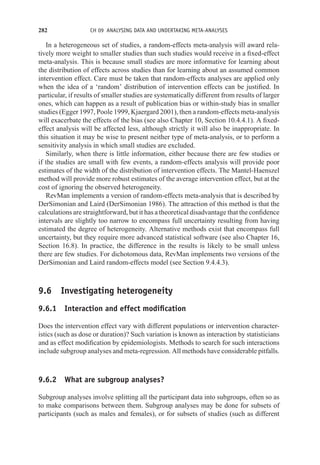 282 CH 09 ANALYSING DATA AND UNDERTAKING META-ANALYSES
In a heterogeneous set of studies, a random-effects meta-analysis will award rela-
tively more weight to smaller studies than such studies would receive in a fixed-effect
meta-analysis. This is because small studies are more informative for learning about
the distribution of effects across studies than for learning about an assumed common
intervention effect. Care must be taken that random-effects analyses are applied only
when the idea of a ‘random’ distribution of intervention effects can be justified. In
particular, if results of smaller studies are systematically different from results of larger
ones, which can happen as a result of publication bias or within-study bias in smaller
studies (Egger 1997, Poole 1999, Kjaergard 2001), then a random-effects meta-analysis
will exacerbate the effects of the bias (see also Chapter 10, Section 10.4.4.1). A fixed-
effect analysis will be affected less, although strictly it will also be inappropriate. In
this situation it may be wise to present neither type of meta-analysis, or to perform a
sensitivity analysis in which small studies are excluded.
Similarly, when there is little information, either because there are few studies or
if the studies are small with few events, a random-effects analysis will provide poor
estimates of the width of the distribution of intervention effects. The Mantel-Haenszel
method will provide more robust estimates of the average intervention effect, but at the
cost of ignoring the observed heterogeneity.
RevMan implements a version of random-effects meta-analysis that is described by
DerSimonian and Laird (DerSimonian 1986). The attraction of this method is that the
calculations are straightforward, but it has a theoretical disadvantage that the confidence
intervals are slightly too narrow to encompass full uncertainty resulting from having
estimated the degree of heterogeneity. Alternative methods exist that encompass full
uncertainty, but they require more advanced statistical software (see also Chapter 16,
Section 16.8). In practice, the difference in the results is likely to be small unless
there are few studies. For dichotomous data, RevMan implements two versions of the
DerSimonian and Laird random-effects model (see Section 9.4.4.3).
9.6 Investigating heterogeneity
9.6.1 Interaction and effect modification
Does the intervention effect vary with different populations or intervention character-
istics (such as dose or duration)? Such variation is known as interaction by statisticians
and as effect modification by epidemiologists. Methods to search for such interactions
include subgroup analyses and meta-regression. All methods have considerable pitfalls.
9.6.2 What are subgroup analyses?
Subgroup analyses involve splitting all the participant data into subgroups, often so as
to make comparisons between them. Subgroup analyses may be done for subsets of
participants (such as males and females), or for subsets of studies (such as different
 
