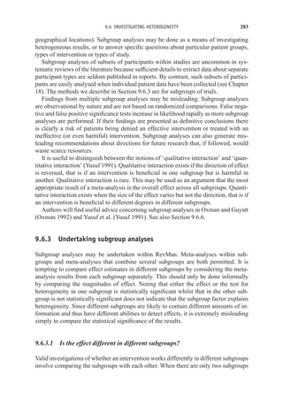 9.6 INVESTIGATING HETEROGENEITY 283
geographical locations). Subgroup analyses may be done as a means of investigating
heterogeneous results, or to answer specific questions about particular patient groups,
types of intervention or types of study.
Subgroup analyses of subsets of participants within studies are uncommon in sys-
tematic reviews of the literature because sufficient details to extract data about separate
participant types are seldom published in reports. By contrast, such subsets of partici-
pants are easily analysed when individual patient data have been collected (see Chapter
18). The methods we describe in Section 9.6.3 are for subgroups of trials.
Findings from multiple subgroup analyses may be misleading. Subgroup analyses
are observational by nature and are not based on randomized comparisons. False nega-
tive and false positive significance tests increase in likelihood rapidly as more subgroup
analyses are performed. If their findings are presented as definitive conclusions there
is clearly a risk of patients being denied an effective intervention or treated with an
ineffective (or even harmful) intervention. Subgroup analyses can also generate mis-
leading recommendations about directions for future research that, if followed, would
waste scarce resources.
It is useful to distinguish between the notions of ‘qualitative interaction’ and ‘quan-
titative interaction’ (Yusuf 1991). Qualitative interaction exists if the direction of effect
is reversed, that is if an intervention is beneficial in one subgroup but is harmful in
another. Qualitative interaction is rare. This may be used as an argument that the most
appropriate result of a meta-analysis is the overall effect across all subgroups. Quanti-
tative interaction exists when the size of the effect varies but not the direction, that is if
an intervention is beneficial to different degrees in different subgroups.
Authors will find useful advice concerning subgroup analyses in Oxman and Guyatt
(Oxman 1992) and Yusuf et al. (Yusuf 1991). See also Section 9.6.6.
9.6.3 Undertaking subgroup analyses
Subgroup analyses may be undertaken within RevMan. Meta-analyses within sub-
groups and meta-analyses that combine several subgroups are both permitted. It is
tempting to compare effect estimates in different subgroups by considering the meta-
analysis results from each subgroup separately. This should only be done informally
by comparing the magnitudes of effect. Noting that either the effect or the test for
heterogeneity in one subgroup is statistically significant whilst that in the other sub-
group is not statistically significant does not indicate that the subgroup factor explains
heterogeneity. Since different subgroups are likely to contain different amounts of in-
formation and thus have different abilities to detect effects, it is extremely misleading
simply to compare the statistical significance of the results.
9.6.3.1 Is the effect different in different subgroups?
Valid investigations of whether an intervention works differently in different subgroups
involve comparing the subgroups with each other. When there are only two subgroups
 