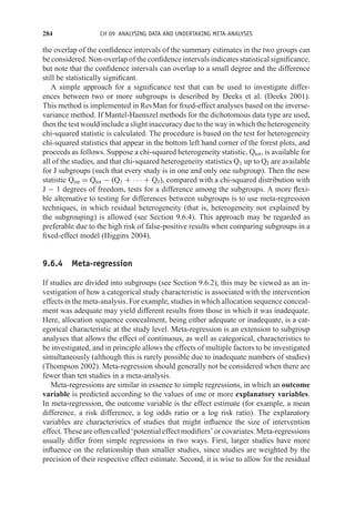 284 CH 09 ANALYSING DATA AND UNDERTAKING META-ANALYSES
the overlap of the confidence intervals of the summary estimates in the two groups can
be considered. Non-overlap of the confidence intervals indicates statistical significance,
but note that the confidence intervals can overlap to a small degree and the difference
still be statistically significant.
A simple approach for a significance test that can be used to investigate differ-
ences between two or more subgroups is described by Deeks et al. (Deeks 2001).
This method is implemented in RevMan for fixed-effect analyses based on the inverse-
variance method. If Mantel-Haenszel methods for the dichotomous data type are used,
then the test would include a slight inaccuracy due to the way in which the heterogeneity
chi-squared statistic is calculated. The procedure is based on the test for heterogeneity
chi-squared statistics that appear in the bottom left hand corner of the forest plots, and
proceeds as follows. Suppose a chi-squared heterogeneity statistic, Qtot, is available for
all of the studies, and that chi-squared heterogeneity statistics Q1 up to QJ are available
for J subgroups (such that every study is in one and only one subgroup). Then the new
statistic Qint = Qtot − (Q1 + · · · + QJ), compared with a chi-squared distribution with
J − 1 degrees of freedom, tests for a difference among the subgroups. A more flexi-
ble alternative to testing for differences between subgroups is to use meta-regression
techniques, in which residual heterogeneity (that is, heterogeneity not explained by
the subgrouping) is allowed (see Section 9.6.4). This approach may be regarded as
preferable due to the high risk of false-positive results when comparing subgroups in a
fixed-effect model (Higgins 2004).
9.6.4 Meta-regression
If studies are divided into subgroups (see Section 9.6.2), this may be viewed as an in-
vestigation of how a categorical study characteristic is associated with the intervention
effects in the meta-analysis. For example, studies in which allocation sequence conceal-
ment was adequate may yield different results from those in which it was inadequate.
Here, allocation sequence concealment, being either adequate or inadequate, is a cat-
egorical characteristic at the study level. Meta-regression is an extension to subgroup
analyses that allows the effect of continuous, as well as categorical, characteristics to
be investigated, and in principle allows the effects of multiple factors to be investigated
simultaneously (although this is rarely possible due to inadequate numbers of studies)
(Thompson 2002). Meta-regression should generally not be considered when there are
fewer than ten studies in a meta-analysis.
Meta-regressions are similar in essence to simple regressions, in which an outcome
variable is predicted according to the values of one or more explanatory variables.
In meta-regression, the outcome variable is the effect estimate (for example, a mean
difference, a risk difference, a log odds ratio or a log risk ratio). The explanatory
variables are characteristics of studies that might influence the size of intervention
effect. These are often called ‘potential effect modifiers’ or covariates. Meta-regressions
usually differ from simple regressions in two ways. First, larger studies have more
influence on the relationship than smaller studies, since studies are weighted by the
precision of their respective effect estimate. Second, it is wise to allow for the residual
 