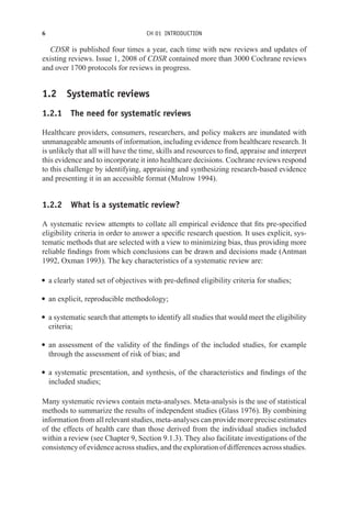 6 CH 01 INTRODUCTION
CDSR is published four times a year, each time with new reviews and updates of
existing reviews. Issue 1, 2008 of CDSR contained more than 3000 Cochrane reviews
and over 1700 protocols for reviews in progress.
1.2 Systematic reviews
1.2.1 The need for systematic reviews
Healthcare providers, consumers, researchers, and policy makers are inundated with
unmanageable amounts of information, including evidence from healthcare research. It
is unlikely that all will have the time, skills and resources to find, appraise and interpret
this evidence and to incorporate it into healthcare decisions. Cochrane reviews respond
to this challenge by identifying, appraising and synthesizing research-based evidence
and presenting it in an accessible format (Mulrow 1994).
1.2.2 What is a systematic review?
A systematic review attempts to collate all empirical evidence that fits pre-specified
eligibility criteria in order to answer a specific research question. It uses explicit, sys-
tematic methods that are selected with a view to minimizing bias, thus providing more
reliable findings from which conclusions can be drawn and decisions made (Antman
1992, Oxman 1993). The key characteristics of a systematic review are:
r a clearly stated set of objectives with pre-defined eligibility criteria for studies;
r an explicit, reproducible methodology;
r a systematic search that attempts to identify all studies that would meet the eligibility
criteria;
r an assessment of the validity of the findings of the included studies, for example
through the assessment of risk of bias; and
r a systematic presentation, and synthesis, of the characteristics and findings of the
included studies;
Many systematic reviews contain meta-analyses. Meta-analysis is the use of statistical
methods to summarize the results of independent studies (Glass 1976). By combining
information from all relevant studies, meta-analyses can provide more precise estimates
of the effects of health care than those derived from the individual studies included
within a review (see Chapter 9, Section 9.1.3). They also facilitate investigations of the
consistency of evidence across studies, and the exploration of differences across studies.
 
