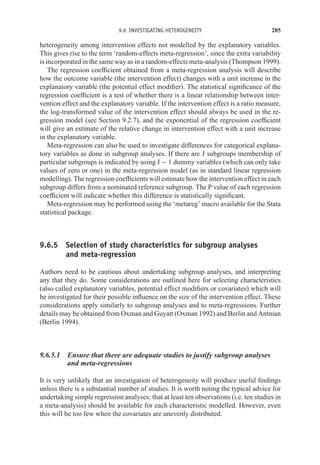 9.6 INVESTIGATING HETEROGENEITY 285
heterogeneity among intervention effects not modelled by the explanatory variables.
This gives rise to the term ‘random-effects meta-regression’, since the extra variability
is incorporated in the same way as in a random-effects meta-analysis (Thompson 1999).
The regression coefficient obtained from a meta-regression analysis will describe
how the outcome variable (the intervention effect) changes with a unit increase in the
explanatory variable (the potential effect modifier). The statistical significance of the
regression coefficient is a test of whether there is a linear relationship between inter-
vention effect and the explanatory variable. If the intervention effect is a ratio measure,
the log-transformed value of the intervention effect should always be used in the re-
gression model (see Section 9.2.7), and the exponential of the regression coefficient
will give an estimate of the relative change in intervention effect with a unit increase
in the explanatory variable.
Meta-regression can also be used to investigate differences for categorical explana-
tory variables as done in subgroup analyses. If there are J subgroups membership of
particular subgroups is indicated by using J − 1 dummy variables (which can only take
values of zero or one) in the meta-regression model (as in standard linear regression
modelling). The regression coefficients will estimate how the intervention effect in each
subgroup differs from a nominated reference subgroup. The P value of each regression
coefficient will indicate whether this difference is statistically significant.
Meta-regression may be performed using the ‘metareg’ macro available for the Stata
statistical package.
9.6.5 Selection of study characteristics for subgroup analyses
and meta-regression
Authors need to be cautious about undertaking subgroup analyses, and interpreting
any that they do. Some considerations are outlined here for selecting characteristics
(also called explanatory variables, potential effect modifiers or covariates) which will
be investigated for their possible influence on the size of the intervention effect. These
considerations apply similarly to subgroup analyses and to meta-regressions. Further
details may be obtained from Oxman and Guyatt (Oxman 1992) and Berlin and Antman
(Berlin 1994).
9.6.5.1 Ensure that there are adequate studies to justify subgroup analyses
and meta-regressions
It is very unlikely that an investigation of heterogeneity will produce useful findings
unless there is a substantial number of studies. It is worth noting the typical advice for
undertaking simple regression analyses: that at least ten observations (i.e. ten studies in
a meta-analysis) should be available for each characteristic modelled. However, even
this will be too few when the covariates are unevenly distributed.
 