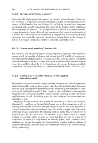 286 CH 09 ANALYSING DATA AND UNDERTAKING META-ANALYSES
9.6.5.2 Specify characteristics in advance
Authors should, whenever possible, pre-specify characteristics in the protocol that later
will be subject to subgroup analyses or meta-regression. Pre-specifying characteristics
reduces the likelihood of spurious findings, first by limiting the number of subgroups
investigated and second by preventing knowledge of the studies’ results influencing
which subgroups are analysed. True pre-specification is difficult in systematic reviews,
because the results of some of the relevant studies are often known when the protocol
is drafted. If a characteristic was overlooked in the protocol, but is clearly of major
importance and justified by external evidence, then authors should not be reluctant to
explore it. However, such post hoc analyses should be identified as such.
9.6.5.3 Select a small number of characteristics
The likelihood of a false positive result among subgroup analyses and meta-regression
increases with the number of characteristics investigated. It is difficult to suggest a
maximum number of characteristics to look at, especially since the number of available
studies is unknown in advance. If more than one or two characteristics are investigated
it may be sensible to adjust the level of significance to account for making multiple
comparisons. The help of a statistician is recommended (see Chapter 16, Section 16.7).
9.6.5.4 Ensure there is scientific rationale for investigating
each characteristic
Selection of characteristics should be motivated by biological and clinical hypotheses,
ideally supported by evidence from sources other than the included studies. Subgroup
analyses using characteristics that are implausible or clinically irrelevant are not likely
to be useful and should be avoided. For example, a relationship between intervention
effect and year of publication is seldom in itself clinically informative, and if statistically
significant runs the risk of initiating a post hoc data dredge of factors that may have
changed over time.
Prognostic factors are those that predict the outcome of a disease or condition,
whereas effect modifiers are factors that influence how well an intervention works in
affecting the outcome. Confusion between prognostic factors and effect modifiers is
common in planning subgroup analyses, especially at the protocol stage. Prognostic
factors are not good candidates for subgroup analyses unless they are also believed
to modify the effect of intervention. For example, being a smoker may be a strong
predictor of mortality within the next ten years, but there may not be reason for it
to influence the effect of a drug therapy on mortality (Deeks 1998). Potential effect
modifiers may include the precise interventions (dose of active treatment, choice of
comparison treatment), how the study was done (length of follow-up) or methodology
(design and quality).
 