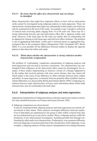 9.6 INVESTIGATING HETEROGENEITY 287
9.6.5.5 Be aware that the effect of a characteristic may not always
be identified
Many characteristics that might have important effects on how well an intervention
works cannot be investigated using subgroup analysis or meta-regression. These are
characteristics of participants that might vary substantially within studies, but which can
only be summarized at the level of the study. An example is age. Consider a collection
of clinical trials involving adults ranging from 18 to 60 years old. There may be a
strong relationship between age and intervention effect that is apparent within each
study. However, if the mean ages for the trials are similar, then no relationship will
be apparent by looking at trial mean ages and trial-level effect estimates. The problem
is one of aggregating individuals’ results and is variously known as aggregation bias,
ecological bias or the ecological fallacy (Morgenstern 1982, Greenland 1987, Berlin
2002). It is even possible for the differences between studies to display the opposite
pattern to that observed within each study.
9.6.5.6 Think about whether the characteristic is closely related to another
characteristic (confounded)
The problem of ‘confounding’ complicates interpretation of subgroup analyses and
meta-regressions and can lead to incorrect conclusions. Two characteristics are con-
founded if their influences on the intervention effect cannot be disentangled. For ex-
ample, if those studies implementing an intensive version of a therapy happened to
be the studies that involved patients with more severe disease, then one cannot tell
which aspect is the cause of any difference in effect estimates between these studies
and others. In meta-regression, co-linearity between potential effect modifiers leads to
similar difficulties as is discussed by Berlin and Antman (Berlin 1994). Computing cor-
relations between study characteristics will give some information about which study
characteristics may be confounded with each other.
9.6.6 Interpretation of subgroup analyses and meta-regressions
Appropriate interpretation of subgroup analyses and meta-regressions requires caution.
For more detailed discussion see Oxman and Guyatt (Oxman 1992).
r Subgroup comparisons are observational
It must be remembered that subgroup analyses and meta-regressions are entirely ob-
servational in their nature. These analyses investigate differences between studies.
Even if individuals are randomized to one group or other within a clinical trial, they
are not randomized to go in one trial or another. Hence, subgroup analyses suffer the
limitations of any observational investigation, including possible bias through con-
founding by other study-level characteristics. Furthermore, even a genuine difference
between subgroups is not necessarily due to the classification of the subgroups. As an
example, a subgroup analysis of bone marrow transplantation for treating leukaemia
 