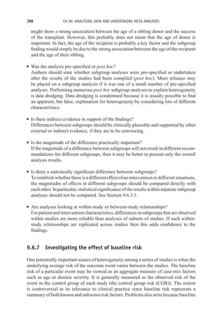 288 CH 09 ANALYSING DATA AND UNDERTAKING META-ANALYSES
might show a strong association between the age of a sibling donor and the success
of the transplant. However, this probably does not mean that the age of donor is
important. In fact, the age of the recipient is probably a key factor and the subgroup
finding would simply be due to the strong association between the age of the recipient
and the age of their sibling.
r Was the analysis pre-specified or post hoc?
Authors should state whether subgroup analyses were pre-specified or undertaken
after the results of the studies had been compiled (post hoc). More reliance may
be placed on a subgroup analysis if it was one of a small number of pre-specified
analyses. Performing numerous post hoc subgroup analyses to explain heterogeneity
is data dredging. Data dredging is condemned because it is usually possible to find
an apparent, but false, explanation for heterogeneity by considering lots of different
characteristics.
r Is there indirect evidence in support of the findings?
Differences between subgroups should be clinically plausible and supported by other
external or indirect evidence, if they are to be convincing.
r Is the magnitude of the difference practically important?
If the magnitude of a difference between subgroups will not result in different recom-
mendations for different subgroups, then it may be better to present only the overall
analysis results.
r Is there a statistically significant difference between subgroups?
To establish whether there is a different effect of an intervention in different situations,
the magnitudes of effects in different subgroups should be compared directly with
each other. In particular, statistical significance of the results within separate subgroup
analyses should not be compared. See Section 9.6.3.1.
r Are analyses looking at within-study or between-study relationships?
Forpatientandinterventioncharacteristics,differencesinsubgroupsthatareobserved
within studies are more reliable than analyses of subsets of studies. If such within-
study relationships are replicated across studies then this adds confidence to the
findings.
9.6.7 Investigating the effect of baseline risk
One potentially important source of heterogeneity among a series of studies is when the
underlying average risk of the outcome event varies between the studies. The baseline
risk of a particular event may be viewed as an aggregate measure of case-mix factors
such as age or disease severity. It is generally measured as the observed risk of the
event in the control group of each study (the control group risk (CGR)). The notion
is controversial in its relevance to clinical practice since baseline risk represents a
summary of both known and unknown risk factors. Problems also arise because baseline
 