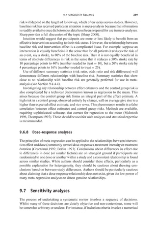 9.7 SENSITIVITY ANALYSES 289
risk will depend on the length of follow-up, which often varies across studies. However,
baseline risk has received particular attention in meta-analysis because the information
is readily available once dichotomous data have been prepared for use in meta-analyses.
Sharp provides a full discussion of the topic (Sharp 2000).
Intuition would suggest that participants are more or less likely to benefit from an
effective intervention according to their risk status. However, the relationship between
baseline risk and intervention effect is a complicated issue. For example, suppose an
intervention is equally beneficial in the sense that for all patients it reduces the risk of
an event, say a stroke, to 80% of the baseline risk. Then it is not equally beneficial in
terms of absolute differences in risk in the sense that it reduces a 50% stroke rate by
10 percentage points to 40% (number needed to treat = 10), but a 20% stroke rate by
4 percentage points to 16% (number needed to treat = 25).
Use of different summary statistics (risk ratio, odds ratio and risk difference) will
demonstrate different relationships with baseline risk. Summary statistics that show
close to no relationship with baseline risk are generally preferred for use in meta-
analysis (see Section 9.4.4.4).
Investigating any relationship between effect estimates and the control group risk is
also complicated by a technical phenomenon known as regression to the mean. This
arises because the control group risk forms an integral part of the effect estimate. A
high risk in a control group, observed entirely by chance, will on average give rise to a
higher than expected effect estimate, and vice versa. This phenomenon results in a false
correlation between effect estimates and control group risks. Methods are available,
requiring sophisticated software, that correct for regression to the mean (McIntosh
1996, Thompson 1997). These should be used for such analyses and statistical expertise
is recommended.
9.6.8 Dose-response analyses
The principles of meta-regression can be applied to the relationships between interven-
tion effect and dose (commonly termed dose-response), treatment intensity or treatment
duration (Greenland 1992, Berlin 1993). Conclusions about differences in effect due
to differences in dose (or similar factors) are on strongest ground if participants are
randomized to one dose or another within a study and a consistent relationship is found
across similar studies. While authors should consider these effects, particularly as a
possible explanation for heterogeneity, they should be cautious about drawing con-
clusions based on between-study differences. Authors should be particularly cautious
about claiming that a dose-response relationship does not exist, given the low power of
many meta-regression analyses to detect genuine relationships.
9.7 Sensitivity analyses
The process of undertaking a systematic review involves a sequence of decisions.
Whilst many of these decisions are clearly objective and non-contentious, some will
be somewhat arbitrary or unclear. For instance, if inclusion criteria involve a numerical
 