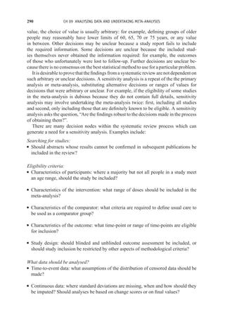 290 CH 09 ANALYSING DATA AND UNDERTAKING META-ANALYSES
value, the choice of value is usually arbitrary: for example, defining groups of older
people may reasonably have lower limits of 60, 65, 70 or 75 years, or any value
in between. Other decisions may be unclear because a study report fails to include
the required information. Some decisions are unclear because the included stud-
ies themselves never obtained the information required: for example, the outcomes
of those who unfortunately were lost to follow-up. Further decisions are unclear be-
cause there is no consensus on the best statistical method to use for a particular problem.
It is desirable to prove that the findings from a systematic review are not dependent on
such arbitrary or unclear decisions. A sensitivity analysis is a repeat of the the primary
analysis or meta-analysis, substituting alternative decisions or ranges of values for
decisions that were arbitrary or unclear. For example, if the eligibility of some studies
in the meta-analysis is dubious because they do not contain full details, sensitivity
analysis may involve undertaking the meta-analysis twice: first, including all studies
and second, only including those that are definitely known to be eligible. A sensitivity
analysis asks the question, “Are the findings robust to the decisions made in the process
of obtaining them?”.
There are many decision nodes within the systematic review process which can
generate a need for a sensitivity analysis. Examples include:
Searching for studies:
r Should abstracts whose results cannot be confirmed in subsequent publications be
included in the review?
Eligibility criteria:
r Characteristics of participants: where a majority but not all people in a study meet
an age range, should the study be included?
r Characteristics of the intervention: what range of doses should be included in the
meta-analysis?
r Characteristics of the comparator: what criteria are required to define usual care to
be used as a comparator group?
r Characteristics of the outcome: what time-point or range of time-points are eligible
for inclusion?
r Study design: should blinded and unblinded outcome assessment be included, or
should study inclusion be restricted by other aspects of methodological criteria?
What data should be analysed?
r Time-to-event data: what assumptions of the distribution of censored data should be
made?
r Continuous data: where standard deviations are missing, when and how should they
be imputed? Should analyses be based on change scores or on final values?
 