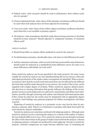 9.7 SENSITIVITY ANALYSES 291
r Ordinal scales: what cut-point should be used to dichotomize short ordinal scales
into two groups?
r Cluster-randomized trials: what values of the intraclass correlation coefficient should
be used when trial analyses have not been adjusted for clustering?
r Cross-over trials: what values of the within-subject correlation coefficient should be
used when this is not available in primary reports?
r All analyses: what assumptions should be made about missing outcomes to facilitate
intention-to-treat analyses? Should adjusted or unadjusted estimates of treatment
effects used?
Analysis methods:
r Should fixed-effect or random-effects methods be used for the analysis?
r For dichotomous outcomes, should odds ratios, risk ratios or risk differences be used?
r Andforcontinuousoutcomes,whereseveralscaleshaveassessedthesamedimension,
should results be analysed as a standardized mean difference across all scales or as
mean differences individually for each scale?
Some sensitivity analyses can be pre-specified in the study protocol, but many issues
suitable for sensitivity analysis are only identified during the review process where the
individual peculiarities of the studies under investigation are identified. When sensitiv-
ity analyses show that the overall result and conclusions are not affected by the different
decisions that could be made during the review process, the results of the review can be
regarded with a higher degree of certainty. Where sensitivity analyses identify partic-
ular decisions or missing information that greatly influence the findings of the review,
greater resources can be deployed to try and resolve uncertainties and obtain extra infor-
mation, possibly through contacting trial authors and obtained individual patient data.
If this cannot be achieved, the results must be interpreted with an appropriate degree
of caution. Such findings may generate proposals for further investigations and future
research.
Reporting of sensitivity analyses in a systematic review may best be done by pro-
ducing a summary table. Rarely is it informative to produce individual forest plots for
each sensitivity analysis undertaken.
Sensitivity analyses are sometimes confused with subgroup analysis. Although some
sensitivity analyses involve restricting the analysis to a subset of the totality of studies,
the two methods differ in two ways. First, sensitivity analyses do not attempt to estimate
the effect of the intervention in the group of studies removed from the analysis, whereas
in subgroup analyses, estimates are produced for each subgroup. Second, in sensitivity
analyses, informal comparisons are made between different ways of estimating the
 