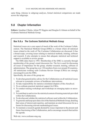 292 CH 09 ANALYSING DATA AND UNDERTAKING META-ANALYSES
same thing, whereas in subgroup analyses, formal statistical comparisons are made
across the subgroups.
9.8 Chapter information
Editors: Jonathan J Deeks, Julian PT Higgins and Douglas G Altman on behalf of the
Cochrane Statistical Methods Group.
Box 9.8.a The Cochrane Statistical Methods Group
Statistical issues are a core aspect of much of the work of the Cochrane Collab-
oration. The Statistical Methods Group (SMG) is a forum where all statistical
issues related to the work of The Cochrane Collaboration are discussed. It has
a broad scope, covering issues relating to statistical methods, training, software
and research. It also attempts to ensure that adequate statistical and technical
support is available to review groups.
The SMG dates back to 1993. Membership of the SMG is currently through
membership of the group’s email discussion list. The list is used for discussing
all issues of importance for the group, whether research, training, software or
administration. The group has over 130 members from over around 20 countries.
All statisticians working with Cochrane Review Groups (CRGs) are strongly
encouraged to join the SMG.
Specifically, the aims of the group are:
1. To develop general policy advice for the Collaboration on all statistical issues
relevant to systematic reviews of healthcare interventions.
2. To take responsibility for statistics-orientated chapters of this Handbook.
3. To co-ordinate practical statistical support for CRGs.
4. To conduct training workshops and workshops on emerging topics as neces-
sary.
5. Tocontributetoandreviewthestatisticalcontentoftrainingmaterialsprovided
within the Collaboration.
6. To develop and validate the statistical software used within the Collaboration.
7. TogenerateandkeepuptodatealistoftheStatisticalMethodsGroup,detailing
their areas of interest and expertise, and maintain an email discussion list as a
forum for discussing relevant methodological issues.
8. To maintain a research agenda dictated by issues important to the present and
future functioning of the Collaboration, and to encourage research that tackles
the agenda.
Web site: www.cochrane-smg.org
 