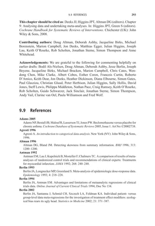 9.9 REFERENCES 293
This chapter should be cited as: Deeks JJ, Higgins JPT, Altman DG (editors). Chapter
9: Analysing data and undertaking meta-analyses. In: Higgins JPT, Green S (editors).
Cochrane Handbook for Systematic Reviews of Interventions. Chichester (UK): John
Wiley  Sons, 2008.
Contributing authors: Doug Altman, Deborah Ashby, Jacqueline Birks, Michael
Borenstein, Marion Campbell, Jon Deeks, Matthias Egger, Julian Higgins, Joseph
Lau, Keith O’Rourke, Rob Scholten, Jonathan Sterne, Simon Thompson and Anne
Whitehead.
Acknowledgements: We are grateful to the following for commenting helpfully on
earlier drafts: Bodil Als-Nielsen, Doug Altman, Deborah Ashby, Jesse Berlin, Joseph
Beyene, Jacqueline Birks, Michael Bracken, Marion Campbell, Chris Cates, Wen-
dong Chen, Mike Clarke, Albert Cobos, Esther Coren, Francois Curtin, Roberto
D’Amico, Keith Dear, Jon Deeks, Heather Dickinson, Diana Elbourne, Simon Gates,
Paul Glasziou, Christian Gluud, Peter Herbison, Julian Higgins, Sally Hollis, David
Jones, Steff Lewis, Philippa Middleton, Nathan Pace, Craig Ramsey, Keith O’Rourke,
Rob Scholten, Guido Schwarzer, Jack Sinclair, Jonathan Sterne, Simon Thompson,
Andy Vail, Clarine van Oel, Paula Williamson and Fred Wolf.
9.9 References
Adams 2005
AdamsNP,BestallJB,MaloufR,LassersonTJ,JonesPW.Beclomethasoneversusplacebofor
chronic asthma. Cochrane Database of Systematic Reviews 2005, Issue 1. Art No: CD002738.
Agresti 1996
Agresti A. An introduction to categorical data analysis. New York (NY): John Wiley  Sons,
1996.
Altman 1996
Altman DG, Bland JM. Detecting skewness from summary information. BMJ 1996; 313:
1200–1200.
Antman 1992
Antman EM, Lau J, Kupelnick B, Mosteller F, Chalmers TC. A comparison of results of meta-
analyses of randomized control trials and recommendations of clinical experts: Treatments
for myocardial infarction. JAMA 1992; 268: 240–248.
Berlin 1993
Berlin JA, Longnecker MP, Greenland S. Meta-analysis of epidemiologic dose-response data.
Epidemiology 1993; 4: 218–228.
Berlin 1994
Berlin JA, Antman EM. Advantages and limitations of metaanalytic regressions of clinical
trials data. Online Journal of Current Clinical Trials 1994; Doc No 134.
Berlin 2002
Berlin JA, Santanna J, Schmid CH, Szczech LA, Feldman KA. Individual patient- versus
group-level data meta-regressions for the investigation of treatment effect modifiers: ecolog-
ical bias rears its ugly head. Statistics in Medicine 2002; 21: 371–387.
 