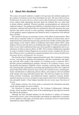 1.3 ABOUT THIS HANDBOOK 7
1.3 About this Handbook
The science of research synthesis is rapidly evolving; hence the methods employed in
the conduct of Cochrane reviews have developed over time. The aim of the Cochrane
Handbook for Systematic Reviews of Interventions (the Handbook) is to help Cochrane
review authors make appropriate decisions about the methods they use, rather than
to dictate arbitrary standards. Wherever possible, recommendations are informed by
empirical evidence. The guidance provided here is intended to help review authors to be
systematic, informed and explicit (but not mechanistic) about the questions they pose
and how they derive answers to those questions. Interpretation and implementation
of this guidance requires judgement and should be done in conjunction with editorial
bases of CRGs.
This Handbook focuses on systematic reviews of the effects of interventions. Most
of the advice contained within it is oriented to the synthesis of clinical trials, and of
randomized trials in particular because they provide more reliable evidence than other
study designs on the relative effects of healthcare interventions (Kunz 2007). Some
chapters, however, provide advice on including other types of evidence, particularly in
forms of care where randomized trials may not be possible or appropriate and in con-
siderations of safety or adverse effects. In 2003, The Cochrane Collaboration expanded
its scope to include Cochrane Diagnostic test accuracy reviews. Guidance for the con-
duct of these reviews is contained in a separate document: the Cochrane Handbook for
Systematic Reviews of Diagnostic Test Accuracy.
This Handbook has 22 chapters organized into three parts. Part 1 introduces Cochrane
reviews, covering their planning and preparation, and their maintenance and updat-
ing, and ends with a guide to the contents of a Cochrane review or protocol. Part 2
provides general methodological guidance relevant to all Cochrane reviews, cover-
ing question development, eligibility criteria, searching, collecting data, within-study
bias, analysing data, reporting bias, presenting and interpreting results. Part 3 addresses
special topics that will be relevant to some, but not all, Cochrane reviews, including par-
ticular considerations in addressing adverse effects, meta-analysis with non-standard
study designs and using individual patient data. This part has chapters on incorpo-
rating economic evaluations, non-randomized studies, qualitative research, patient-
reported outcomes in reviews, prospective meta-analysis and reviews in health promo-
tion and public health. A final chapter describes the new review type, Overviews of
reviews.
Each chapter contains a list of key points to summarize the information and draw
out the main messages for review authors.
The Handbook is largely prepared by The Cochrane Collaboration’s Methods
Groups, whose members conduct much of the methodological and empirical research
that informs the guidance.
Although the main intended audience for the Handbook is authors of Cochrane
Intervention reviews, many of the principles and methods are applicable to systematic
reviews applied to other types of research and to systematic reviews of interventions
undertaken by others (Moher 2007).
 