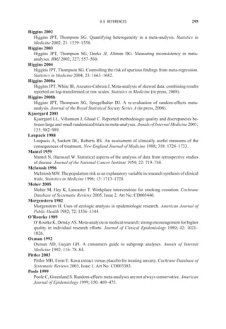 9.9 REFERENCES 295
Higgins 2002
Higgins JPT, Thompson SG. Quantifying heterogeneity in a meta-analysis. Statistics in
Medicine 2002; 21: 1539–1558.
Higgins 2003
Higgins JPT, Thompson SG, Deeks JJ, Altman DG. Measuring inconsistency in meta-
analyses. BMJ 2003; 327: 557–560.
Higgins 2004
Higgins JPT, Thompson SG. Controlling the risk of spurious findings from meta-regression.
Statistics in Medicine 2004; 23: 1663–1682.
Higgins 2008a
Higgins JPT, White IR, Anzures-Cabrera J. Meta-analysis of skewed data: combining results
reported on log-transformed or raw scales. Statistics in Medicine (in press, 2008).
Higgins 2008b
Higgins JPT, Thompson SG, Spiegelhalter DJ. A re-evaluation of random-effects meta-
analysis. Journal of the Royal Statistical Society Series A (in press, 2008).
Kjaergard 2001
Kjaergard LL, Villumsen J, Gluud C. Reported methodologic quality and discrepancies be-
tween large and small randomized trials in meta-analyses. Annals of Internal Medicine 2001;
135: 982–989.
Laupacis 1988
Laupacis A, Sackett DL, Roberts RS. An assessment of clinically useful measures of the
consequences of treatment. New England Journal of Medicine 1988; 318: 1728–1733.
Mantel 1959
Mantel N, Haenszel W. Statistical aspects of the analysis of data from retrospective studies
of disease. Journal of the National Cancer Institute 1959; 22: 719–748.
McIntosh 1996
McIntosh MW. The population risk as an explanatory variable in research synthesis of clinical
trials. Statistics in Medicine 1996; 15: 1713–1728.
Moher 2005
Moher M, Hey K, Lancaster T. Workplace interventions for smoking cessation. Cochrane
Database of Systematic Reviews 2005, Issue 2. Art No: CD003440.
Morgenstern 1982
Morgenstern H. Uses of ecologic analysis in epidemiologic research. American Journal of
Public Health 1982; 72: 1336–1344.
O’Rourke 1989
O’Rourke K, Detsky AS. Meta-analysis in medical research: strong encouragement for higher
quality in individual research efforts. Journal of Clinical Epidemiology 1989; 42: 1021–
1026.
Oxman 1992
Oxman AD, Guyatt GH. A consumers guide to subgroup analyses. Annals of Internal
Medicine 1992; 116: 78–84.
Pittler 2003
Pittler MH, Ernst E. Kava extract versus placebo for treating anxiety. Cochrane Database of
Systematic Reviews 2003, Issue 1. Art No: CD003383.
Poole 1999
Poole C, Greenland S. Random-effects meta-analyses are not always conservative. American
Journal of Epidemiology 1999; 150: 469–475.
 