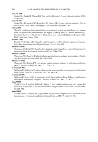 296 CH 09 ANALYSING DATA AND UNDERTAKING META-ANALYSES
Sackett 1996
Sackett DL, Deeks JJ, Altman DG. Down with odds ratios! Evidence Based Medicine 1996;
1: 164–166.
Sackett 1997
Sackett DL, Richardson WS, Rosenberg W, Haynes BR. Evidence-Based Medicine: How to
Practice and Teach EBM. Edinburgh (UK): Churchill Livingstone, 1997.
Sharp 2000
Sharp SJ. Analysing the relationship between treatment benefit and underlying risk: precau-
tions and practical recommendations. In: Egger M, Davey Smith G, Altman DG (editors).
Systematic Reviews in Health Care: Meta-analysis in Context (2nd edition). London (UK):
BMJ Publication Group, 2000.
Sinclair 1994
Sinclair JC, Bracken MB. Clinically useful measures of effect in binary analyses of random-
ized trials. Journal of Clinical Epidemiology 1994; 47: 881–889.
Thompson 1997
Thompson SG, Smith TC, Sharp SJ. Investigating underlying risk as a source of heterogeneity
in meta-analysis. Statistics in Medicine 1997; 16: 2741–2758.
Thompson 1999
Thompson SG, Sharp SJ. Explaining heterogeneity in meta-analysis: a comparison of meth-
ods. Statistics in Medicine 1999; 18: 2693–2708.
Thompson 2002
Thompson SG, Higgins JPT. How should meta-regression analyses be undertaken and inter-
preted? Statistics in Medicine 2002; 21: 1559–1574.
Whitehead 1991
WhiteheadA,WhiteheadJ.Ageneralparametricapproachtothemeta-analysisofrandomised
clinical trials. Statistics in Medicine 1991; 10: 1665–1677.
Whitehead 1994
Whitehead A, Jones NMB. A meta-analysis of clinical trials involving different classifications
of response into ordered categories. Statistics in Medicine 1994; 13: 2503–2515.
Yusuf 1985
Yusuf S, Peto R, Lewis J, Collins R, Sleight P. Beta blockade during and after myocardial
infarction: an overview of the randomised trials. Progress in Cardiovascular Diseases 1985;
27: 335–371.
Yusuf 1991
Yusuf S, Wittes J, Probstfield J, Tyroler HA. Analysis and interpretation of treatment effects
in subgroups of patients in randomized clinical trials. JAMA 1991; 266: 93–98.
 