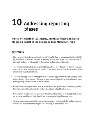 10 Addressing reporting
biases
Edited by Jonathan AC Sterne, Matthias Egger and David
Moher on behalf of the Cochrane Bias Methods Group
Key Points
r Only a proportion of research projects will be published in sources easily identifiable
by authors of systematic reviews. Reporting biases arise when the dissemination of
research findings is influenced by the nature and direction of results.
r The contribution made to the totality of the evidence in systematic reviews by studies
with statistically non-significant results is as important as that from studies with
statistically significant results.
r Theconvincingevidenceforthepresenceofseveraltypesofreportingbiases(outlined
in this chapter) demonstrates the need to search comprehensively for studies that meet
the eligibility criteria for a Cochrane review.
r Prospective trial registration, now a requirement for publication in many journals,
has the potential to substantially reduce the effects of publication bias.
r Funnel plots can be used for reviews with sufficient numbers of included studies, but
an asymmetrical funnel plot should not be equated with publication bias.
r Several methods are available to test for asymmetry in a funnel plot and recommen-
dations are included in the chapter for selecting an appropriate test.
 