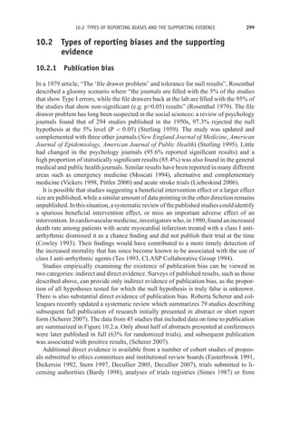 10.2 TYPES OF REPORTING BIASES AND THE SUPPORTING EVIDENCE 299
10.2 Types of reporting biases and the supporting
evidence
10.2.1 Publication bias
In a 1979 article, “The ‘file drawer problem’ and tolerance for null results”, Rosenthal
described a gloomy scenario where “the journals are filled with the 5% of the studies
that show Type I errors, while the file drawers back at the lab are filled with the 95% of
the studies that show non-significant (e.g. p0.05) results” (Rosenthal 1979). The file
drawer problem has long been suspected in the social sciences: a review of psychology
journals found that of 294 studies published in the 1950s, 97.3% rejected the null
hypothesis at the 5% level (P  0.05) (Sterling 1959). The study was updated and
complemented with three other journals (New England Journal of Medicine, American
Journal of Epidemiology, American Journal of Public Health) (Sterling 1995). Little
had changed in the psychology journals (95.6% reported significant results) and a
high proportion of statistically significant results (85.4%) was also found in the general
medical and public health journals. Similar results have been reported in many different
areas such as emergency medicine (Moscati 1994), alternative and complementary
medicine (Vickers 1998, Pittler 2000) and acute stroke trials (Liebeskind 2006).
It is possible that studies suggesting a beneficial intervention effect or a larger effect
size are published, while a similar amount of data pointing in the other direction remains
unpublished.Inthissituation,asystematicreviewofthepublishedstudiescouldidentify
a spurious beneficial intervention effect, or miss an important adverse effect of an
intervention. In cardiovascular medicine, investigators who, in 1980, found an increased
death rate among patients with acute myocardial infarction treated with a class I anti-
arrhythmic dismissed it as a chance finding and did not publish their trial at the time
(Cowley 1993). Their findings would have contributed to a more timely detection of
the increased mortality that has since become known to be associated with the use of
class I anti-arrhythmic agents (Teo 1993, CLASP Collaborative Group 1994).
Studies empirically examining the existence of publication bias can be viewed in
two categories: indirect and direct evidence. Surveys of published results, such as those
described above, can provide only indirect evidence of publication bias, as the propor-
tion of all hypotheses tested for which the null hypothesis is truly false is unknown.
There is also substantial direct evidence of publication bias. Roberta Scherer and col-
leagues recently updated a systematic review which summarizes 79 studies describing
subsequent full publication of research initially presented in abstract or short report
form (Scherer 2007). The data from 45 studies that included data on time to publication
are summarized in Figure 10.2.a. Only about half of abstracts presented at conferences
were later published in full (63% for randomized trials), and subsequent publication
was associated with positive results, (Scherer 2007).
Additional direct evidence is available from a number of cohort studies of propos-
als submitted to ethics committees and institutional review boards (Easterbrook 1991,
Dickersin 1992, Stern 1997, Decullier 2005, Decullier 2007), trials submitted to li-
censing authorities (Bardy 1998), analyses of trials registries (Simes 1987) or from
 
