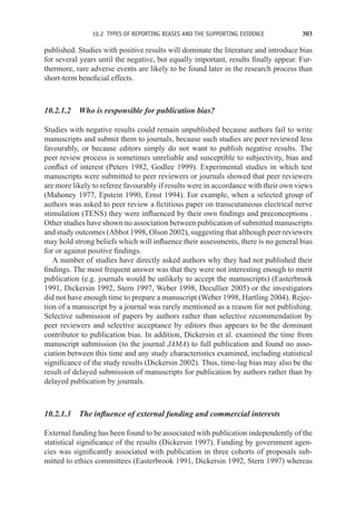 10.2 TYPES OF REPORTING BIASES AND THE SUPPORTING EVIDENCE 303
published. Studies with positive results will dominate the literature and introduce bias
for several years until the negative, but equally important, results finally appear. Fur-
thermore, rare adverse events are likely to be found later in the research process than
short-term beneficial effects.
10.2.1.2 Who is responsible for publication bias?
Studies with negative results could remain unpublished because authors fail to write
manuscripts and submit them to journals, because such studies are peer reviewed less
favourably, or because editors simply do not want to publish negative results. The
peer review process is sometimes unreliable and susceptible to subjectivity, bias and
conflict of interest (Peters 1982, Godlee 1999). Experimental studies in which test
manuscripts were submitted to peer reviewers or journals showed that peer reviewers
are more likely to referee favourably if results were in accordance with their own views
(Mahoney 1977, Epstein 1990, Ernst 1994). For example, when a selected group of
authors was asked to peer review a fictitious paper on transcutaneous electrical nerve
stimulation (TENS) they were influenced by their own findings and preconceptions .
Other studies have shown no association between publication of submitted manuscripts
and study outcomes (Abbot 1998, Olson 2002), suggesting that although peer reviewers
may hold strong beliefs which will influence their assessments, there is no general bias
for or against positive findings.
A number of studies have directly asked authors why they had not published their
findings. The most frequent answer was that they were not interesting enough to merit
publication (e.g. journals would be unlikely to accept the manuscripts) (Easterbrook
1991, Dickersin 1992, Stern 1997, Weber 1998, Decullier 2005) or the investigators
did not have enough time to prepare a manuscript (Weber 1998, Hartling 2004). Rejec-
tion of a manuscript by a journal was rarely mentioned as a reason for not publishing.
Selective submission of papers by authors rather than selective recommendation by
peer reviewers and selective acceptance by editors thus appears to be the dominant
contributor to publication bias. In addition, Dickersin et al. examined the time from
manuscript submission (to the journal JAMA) to full publication and found no asso-
ciation between this time and any study characteristics examined, including statistical
significance of the study results (Dickersin 2002). Thus, time-lag bias may also be the
result of delayed submission of manuscripts for publication by authors rather than by
delayed publication by journals.
10.2.1.3 The influence of external funding and commercial interests
External funding has been found to be associated with publication independently of the
statistical significance of the results (Dickersin 1997). Funding by government agen-
cies was significantly associated with publication in three cohorts of proposals sub-
mitted to ethics committees (Easterbrook 1991, Dickersin 1992, Stern 1997) whereas
 