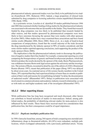 304 CH 10 ADDRESSING REPORTING BIASES
pharmaceutical industry sponsored studies were less likely to be published in two stud-
ies (Easterbrook 1991, Dickersin 1992). Indeed, a large proportion of clinical trials
submitted by drug companies to licensing authorities remain unpublished (Hemminki
1980, Bardy 1998).
In a systematic review, Lexchin et al. identified 30 studies published between 1966
and 2002 that examined whether funding of drug studies by the pharmaceutical industry
was associated with outcomes that are favourable to the funder. They found that research
funded by drug companies was less likely to be published than research funded by
other sources, and that studies sponsored by pharmaceutical companies were more
likely to have outcomes favouring the sponsor than were studies with other sponsors
(Lexchin 2003). Other studies have since examined these associations and have found
similar results (Bhandari 2004, Heres 2006). Heres et al., in a study of head-to-head
comparisons of antipsychotics, found that the overall outcome of the trials favoured
the drug manufactured by the industry sponsor in 90% of studies considered, and that
some similar studies reported opposing conclusions, each supporting the product of the
study sponsor (Heres 2006).
The implication is that the pharmaceutical industry tends to discourage the publica-
tion of negative studies that it has funded. For example, a manuscript reporting on a trial
comparing the bioequivalence of generic and brand levothyroxine products, which had
failed to produce the results desired by the sponsor of the study, Boots Pharmaceuticals,
was withdrawn because Boots took legal action against the university and the investiga-
tors. The actions of Boots, recounted in detail by one of the editors of JAMA, Drummond
Rennie (Rennie 1997), meant that publication of the paper (Dong 1997) was delayed
by about seven years. In a national survey of life-science faculty members in the United
States, 20% reported that they had experienced delays of more than six months in publi-
cation of their work and reasons for not publishing included “to delay the dissemination
of undesired results” (Blumenthal 1997). Delays in publication were associated with
involvement in commercialization and academic-industry research relationship, as well
as with male sex and higher academic rank of the investigator (Blumenthal 1997).
10.2.2 Other reporting biases
While publication bias has long been recognized and much discussed, other factors
can contribute to biased inclusion of studies in meta-analyses. Indeed, among pub-
lished studies, the probability of identifying relevant studies for meta-analysis is also
influenced by their results. These biases have received much less consideration than
publication bias, but their consequences could be of equal importance.
10.2.2.1 Duplicate (multiple) publication bias
In 1989, Gøtzsche found that, among 244 reports of trials comparing non-steroidal anti-
inflammatory drugs in rheumatoid arthritis, 44 (18%) were redundant, multiple pub-
lications, which overlapped substantially with a previously published article. Twenty
 