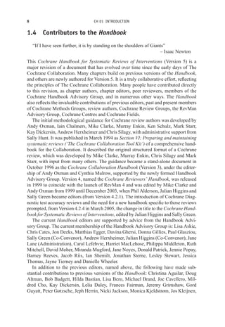 8 CH 01 INTRODUCTION
1.4 Contributors to the Handbook
“If I have seen further, it is by standing on the shoulders of Giants”
– Isaac Newton
This Cochrane Handbook for Systematic Reviews of Interventions (Version 5) is a
major revision of a document that has evolved over time since the early days of The
Cochrane Collaboration. Many chapters build on previous versions of the Handbook,
and others are newly authored for Version 5. It is a truly collaborative effort, reflecting
the principles of The Cochrane Collaboration. Many people have contributed directly
to this revision, as chapter authors, chapter editors, peer reviewers, members of the
Cochrane Handbook Advisory Group, and in numerous other ways. The Handbook
also reflects the invaluable contributions of previous editors, past and present members
of Cochrane Methods Groups, review authors, Cochrane Review Groups, the RevMan
Advisory Group, Cochrane Centres and Cochrane Fields.
The initial methodological guidance for Cochrane review authors was developed by
Andy Oxman, Iain Chalmers, Mike Clarke, Murray Enkin, Ken Schulz, Mark Starr,
Kay Dickersin, Andrew Herxheimer and Chris Silagy, with administrative support from
Sally Hunt. It was published in March 1994 as Section VI: Preparing and maintaining
systematic reviews (‘The Cochrane Collaboration Tool Kit’) of a comprehensive hand-
book for the Collaboration. It described the original structured format of a Cochrane
review, which was developed by Mike Clarke, Murray Enkin, Chris Silagy and Mark
Starr, with input from many others. The guidance became a stand-alone document in
October 1996 as the Cochrane Collaboration Handbook (Version 3), under the editor-
ship of Andy Oxman and Cynthia Mulrow, supported by the newly formed Handbook
Advisory Group. Version 4, named the Cochrane Reviewers’ Handbook, was released
in 1999 to coincide with the launch of RevMan 4 and was edited by Mike Clarke and
Andy Oxman from 1999 until December 2003, when Phil Alderson, Julian Higgins and
Sally Green became editors (from Version 4.2.1). The introduction of Cochrane Diag-
nostic test accuracy reviews and the need for a new handbook specific to those reviews
prompted, from Version 4.2.4 in March 2005, the change in title to the Cochrane Hand-
book for Systematic Reviews of Interventions, edited by Julian Higgins and Sally Green.
The current Handbook editors are supported by advice from the Handbook Advi-
sory Group. The current membership of the Handbook Advisory Group is: Lisa Askie,
Chris Cates, Jon Deeks, Matthias Egger, Davina Ghersi, Donna Gillies, Paul Glasziou,
Sally Green (Co-Convenor), Andrew Herxheimer, Julian Higgins (Co-Convenor), Jane
Lane (Administration), Carol Lefebvre, Harriet MacLehose, Philippa Middleton, Ruth
Mitchell, David Moher, Miranda Mugford, Jane Noyes, Donald Patrick, Jennie Popay,
Barney Reeves, Jacob Riis, Ian Shemilt, Jonathan Sterne, Lesley Stewart, Jessica
Thomas, Jayne Tierney and Danielle Wheeler.
In addition to the previous editors, named above, the following have made sub-
stantial contributions to previous versions of the Handbook: Christina Aguilar, Doug
Altman, Bob Badgett, Hilda Bastian, Lisa Bero, Michael Brand, Joe Cavellero, Mil-
dred Cho, Kay Dickersin, Lelia Duley, Frances Fairman, Jeremy Grimshaw, Gord
Guyatt, Peter Gøtzsche, Jeph Herrin, Nicki Jackson, Monica Kjeldstrøm, Jos Kleijnen,
 