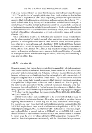 10.2 TYPES OF REPORTING BIASES AND THE SUPPORTING EVIDENCE 305
trials were published twice, ten trials three times and one trial four times (Gøtzsche
1989). The production of multiple publications from single studies can lead to bias
in a number of ways (Huston 1996). Most importantly, studies with significant results
are more likely to lead to multiple publications and presentations (Easterbrook 1991),
which makes it more likely that they will be located and included in a meta-analysis. It
is not always obvious that multiple publications come from a single study, and one set
of study participants may be included in an analysis twice. The inclusion of duplicated
data may therefore lead to overestimation of intervention effects, as was demonstrated
for trials of the efficacy of ondansetron to prevent postoperative nausea and vomiting
(Tramèr 1997).
Other authors have described the difficulties and frustration caused by redundancy
and the ‘disaggregation’ of medical research when results from a multi-centre trial are
presented in several publications (Huston 1996, Johansen 1999). Redundant publica-
tions often fail to cross-reference each other (Bailey 2002, Barden 2003) and there are
examples where two articles reporting the same trial do not share a single common au-
thor (Gøtzsche 1989, Tramèr 1997). Thus, it may be difficult or impossible for review
authors to determine whether two papers represent duplicate publications of one study
or two separate studies without contacting the authors, which may result in biasing a
meta-analysis of this data.
10.2.2.2 Location bias
Research suggests that various factors related to the accessibility of study results are
associated with effect sizes in trials. For example, in a series of trials in the field of com-
plementary and alternative medicine, Pittler and colleagues examined the relationship
between trial outcome, methodological quality and sample size with characteristics of
the journals of publication of these trials (Pittler 2000). They found that trials published
in low or non-impact factor journals were more likely to report significant results than
those published in high-impact mainstream medical journals and that the quality of
the trials was also associated with the journal of publication. Similarly, some stud-
ies suggest that trials published in English language journals are more likely to show
strong significant effects than those published in non-English language journals (Egger
1997b), however this has not been shown consistently (Moher 2000, Jüni 2002, Pham
2005); see Section 10.2.2.4.
The term ‘location bias’ is also used to refer to the accessibility of studies based on
variable indexing in electronic databases. Depending on the clinical question, choices
regarding which databases to search may bias the effect estimate in a meta-analysis.
For example, one study found that trials published in journals that were not indexed in
MEDLINE might show a more beneficial effect than trials published in MEDLINE-
indexed journals (Egger 2003). Another study of 61 meta-analyses found that, in gen-
eral, trials published in journals indexed in EMBASE but not in MEDLINE reported
smaller estimates of effect than those indexed in MEDLINE, but that the risk of bias may
be minor, given the lower prevalence of the EMBASE unique trials (Sampson 2003).
As above, these findings may vary substantially with the clinical topic being examined.
 