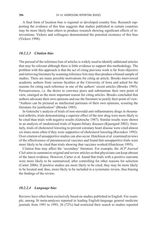 306 CH 10 ADDRESSING REPORTING BIASES
A final form of location bias is regional or developed country bias. Research sup-
porting the evidence of this bias suggests that studies published in certain countries
may be more likely than others to produce research showing significant effects of in-
terventions. Vickers and colleagues demonstrated the potential existence of this bias
(Vickers 1998).
10.2.2.3 Citation bias
The perusal of the reference lists of articles is widely used to identify additional articles
that may be relevant although there is little evidence to support this methodology. The
problem with this approach is that the act of citing previous work is far from objective
and retrieving literature by scanning reference lists may thus produce a biased sample of
studies. There are many possible motivations for citing an article. Brooks interviewed
academic authors from various faculties at the University of Iowa and asked for the
reasons for citing each reference in one of the authors’ recent articles (Brooks 1985).
Persuasiveness, i.e. the desire to convince peers and substantiate their own point of
view, emerged as the most important reason for citing articles. Brooks concluded that
authors advocate their own opinions and use the literature to justify their point of view:
“Authors can be pictured as intellectual partisans of their own opinions, scouring the
literature for justification” (Brooks 1985).
In Gøtzsche’s analysis of trials of non-steroidal anti-inflammatory drugs in rheuma-
toid arthritis, trials demonstrating a superior effect of the new drug were more likely to
be cited than trials with negative results (Gøtzsche 1987). Similar results were shown
in an analysis of randomized trials of hepato-biliary diseases (Kjaergard 2002). Simi-
larly, trials of cholesterol lowering to prevent coronary heart disease were cited almost
six times more often if they were supportive of cholesterol lowering (Ravnskov 1992).
Over-citation of unsupportive studies can also occur. Hutchison et al. examined reviews
of the effectiveness of pneumococcal vaccines and found that unsupportive trials were
more likely to be cited than trials showing that vaccines worked (Hutchison 1995).
Citation bias may affect the ‘secondary’ literature. For example, the ACP Journal
Club aims to summarize original and review articles so that physicians can keep abreast
of the latest evidence. However, Carter et al. found that trials with a positive outcome
were more likely to be summarized, after controlling for other reasons for selection
(Carter 2006). If positive studies are more likely to be cited, they may be more likely
to be located and, thus, more likely to be included in a systematic review, thus biasing
the findings of the review.
10.2.2.4 Language bias
Reviews have often been exclusively based on studies published in English. For exam-
ple, among 36 meta-analyses reported in leading English-language general medicine
journals from 1991 to 1993, 26 (72%) had restricted their search to studies reported
 