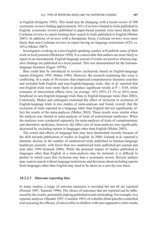 10.2 TYPES OF REPORTING BIASES AND THE SUPPORTING EVIDENCE 307
in English (Grégoire 1995). This trend may be changing, with a recent review of 300
systematic reviews finding approximately 16% of reviews limited to trials published in
English; systematic reviews published in paper-based journals were more likely than
Cochrane reviews to report limiting their search to trials published in English (Moher
2007). In addition, of reviews with a therapeutic focus, Cochrane reviews were more
likely than non-Cochrane reviews to report having no language restrictions (62% vs.
26%) (Moher 2007).
Investigators working in a non-English speaking country will publish some of their
work in local journals (Dickersin 1994). It is conceivable that authors are more likely to
report in an international, English-language journal if results are positive whereas neg-
ative findings are published in a local journal. This was demonstrated for the German-
language literature (Egger 1997b).
Bias could thus be introduced in reviews exclusively based on English-language
reports (Grégoire 1995, Moher 1996). However, the research examining this issue is
conflicting. In a study of 50 reviews that employed comprehensive literature searches
and included both English and non-English-language trials, Jüni et al. reported that
non-English trials were more likely to produce significant results at P  0.05, while
estimates of intervention effects were, on average, 16% (95% CI 3% to 26%) more
beneficial in non-English-language trials than in English-language trials (Jüni 2002).
Conversely, Moher and colleagues examined the effect of inclusion or exclusion of
English-language trials in two studies of meta-analyses and found, overall, that the
exclusion of trials reported in a language other than English did not significantly af-
fect the results of the meta-analyses (Moher 2003). These results were similar when
the analysis was limited to meta-analyses of trials of conventional medicines. When
the analyses were conducted separately for meta-analyses of trials of complementary
and alternative medicines, however, the effect size of meta-analyses was significantly
decreased by excluding reports in languages other than English (Moher 2003).
The extent and effects of language bias may have diminished recently because of
the shift towards publication of studies in English. In 2006, Galandi et al. reported a
dramatic decline in the number of randomized trials published in German-language
healthcare journals: with fewer than two randomized trials published per journal and
year after 1999 (Galandi 2006). While the potential impact of studies published in
languages other than English in a meta-analysis may be minimal, it is difficult to
predict in which cases this exclusion may bias a systematic review. Review authors
may want to search without language restrictions and decisions about including reports
from languages other than English may need to be taken on a case-by-case basis.
10.2.2.5 Outcome reporting bias
In many studies, a range of outcome measures is recorded but not all are reported
(Pocock 1987, Tannock 1996). The choice of outcomes that are reported can be influ-
enced by the results, potentially making published results misleading. For example, two
separate analyses (Mandel 1987, Cantekin 1991) of a double-blind placebo-controlled
trial assessing the efficacy of amoxicillin in children with non-suppurative otitis media
 