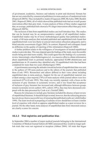 10.3 AVOIDING REPORTING BIASES 309
of government, academics, business and industry in print and electronic formats but
that are not controlled by commercial publishers) in meta-analyses of randomized trials
(Hopewell 2007b). They included five studies (Fergusson 2000, McAuley 2000, Burdett
2003, Hopewell 2004), all of which showed that published trials had an overall greater
intervention effect than grey trials. A meta-analysis of three of these studies suggested
that, on average, published trials showed a 9% larger intervention effect than grey trials
(Hopewell 2007b).
The inclusion of data from unpublished studies can itself introduce bias. The studies
that can be located may be an unrepresentative sample of all unpublished studies.
Unpublished studies may be of lower methodological quality than published studies:
a study of 60 meta-analyses that included published and unpublished trials found that
unpublished trials were less likely to conceal intervention allocation adequately and to
blind outcome assessments (Egger 2003). In contrast, Hopewell and colleagues found
no difference in the quality of reporting of this information (Hopewell 2004).
A further problem relates to the willingness of investigators of located unpublished
studies to provide data. This may depend upon the findings of the study, more favourable
results being provided more readily. This could again bias the findings of a systematic
review. Interestingly, when Hetherington et al., in a massive effort to obtain information
about unpublished trials in perinatal medicine, approached 42,000 obstetricians and
paediatricians in 18 countries they identified only 18 unpublished trials that had been
completed for more than two years (Hetherington 1989).
A questionnaire assessing the attitudes toward inclusion of unpublished data was sent
to the authors of 150 meta-analyses and to the editors of the journals that published
them (Cook 1993). Researchers and editors differed in their views about including
unpublished data in meta-analyses. Support for the use of unpublished material was
evident among a clear majority (78%) of meta-analysts while journal editors were less
convinced (47%) (Cook 1993). This study was recently repeated, with a focus on the
inclusion of grey literature in systematic reviews, and it was found that acceptance
of inclusion of grey literature has increased and, although differences between groups
remain (systematic review authors: 86%, editors: 69%), they may have decreased com-
pared with the data presented by Cook et al. (Tetzlaff 2006).
Reasons for reluctance to include grey literature included the absence of peer-review
of unpublished literature. It should be kept in mind, however, that the refereeing process
has not always been a successful way of ensuring that published results are valid (Godlee
1999). The team involved in preparing a Cochrane review should have at least a similar
level of expertise with which to appraise unpublished studies as a peer reviewer for a
journal. On the other hand, meta-analyses of unpublished data from interested sources
are clearly a cause for concern.
10.3.3 Trial registries and publication bias
In September 2004 a number of major medical journals belonging to the International
Committee of Medical Journal Editors (ICMJE) announced they would no longer pub-
lish trials that were not registered at inception (Abbasi 2004). All trials that began
 