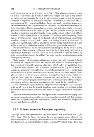 312 CH 10 ADDRESSING REPORTING BIASES
total sample size, on the vertical axis (Sterne 2001). This is because statistical power
of a trial is determined by factors in addition to sample size, such as the number
of participants experiencing the event for dichotomous outcomes, and the standard
deviation of responses for continuous outcomes. For example, a study with 100,000
participants and 10 events is less likely to show a statistically significant intervention
effectthanastudywith1000participantsand100events.Thestandarderrorsummarizes
these other factors. Plotting standard errors on a reversed scale places the larger, or most
powerful, studies towards the top of the plot. Another potential advantage of using
standard errors is that a simple triangular region can be plotted, within which 95% of
studies would be expected to lie in the absence of both biases and heterogeneity. These
regions are included in Figure 10.4.a. Funnel plots of effect estimates against their
standard errors (on a reversed scale) can be created using RevMan. A triangular 95%
confidence region based on a fixed-effect meta-analysis can be included in the plot, and
different plotting symbols allow studies in different subgroups to be identified.
Publication bias need not lead to asymmetry in funnel plots. In the absence of any
intervention effect, selective publication based on the P value alone will lead to a
symmetrical funnel plot in which studies on the extreme left or right are more likely
to be published than those in the middle. This could bias the estimated between-study
heterogeneity variance.
Ratio measures of intervention effect (such as odds ratios and risk ratios) should
be plotted on a logarithmic scale. This ensures that effects of the same magnitude
but opposite directions (for example odds ratios of 0.5 and 2) are equidistant from
1.0. For outcomes measured on a continuous (numerical) scale (e.g. blood pressure,
depression score) intervention effects are measured as mean differences or standardized
mean differences, which should therefore be used as the horizontal axis in funnel
plots. So far as we are aware, no empirical investigations have examined choice of
axes for funnel plots for continuous outcomes. For mean differences, the standard
error is approximately proportional to the inverse of the square root of the number of
participants, and therefore seems an uncontroversial choice for the vertical axis.
Some authors have argued that visual interpretation of funnel plots is too subjective
to be useful. In particular, Terrin et al. found that researchers had only a limited ability
to correctly identify funnel plots from meta-analyses subject to publication bias (Terrin
2005).
Afurther,important,problemwithfunnelplotsisthatsomeeffectestimates(e.g.odds
ratios and standardized mean differences) are naturally correlated with their standard
errors, and can produce spurious asymmetry in a funnel plot. We discuss this problem
in more detail in Section 10.4.3.
10.4.2 Different reasons for funnel plot asymmetry
Although funnel plot asymmetry has long been equated with publication bias (Light
1984, Begg 1988), the funnel plot should be seen as a generic means of displaying
small-study effects – a tendency for the intervention effects estimated in smaller studies
to differ from those estimated in larger studies (Sterne 2000). Small-study effects may
 