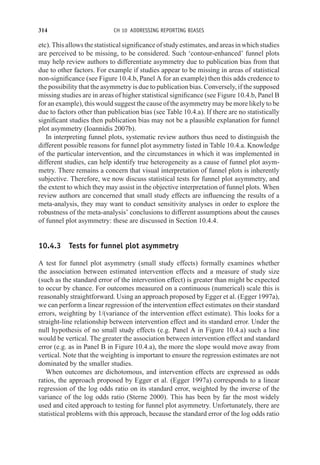 314 CH 10 ADDRESSING REPORTING BIASES
etc).Thisallowsthestatisticalsignificanceofstudyestimates,andareasinwhichstudies
are perceived to be missing, to be considered. Such ‘contour-enhanced’ funnel plots
may help review authors to differentiate asymmetry due to publication bias from that
due to other factors. For example if studies appear to be missing in areas of statistical
non-significance (see Figure 10.4.b, Panel A for an example) then this adds credence to
the possibility that the asymmetry is due to publication bias. Conversely, if the supposed
missing studies are in areas of higher statistical significance (see Figure 10.4.b, Panel B
for an example), this would suggest the cause of the asymmetry may be more likely to be
due to factors other than publication bias (see Table 10.4.a). If there are no statistically
significant studies then publication bias may not be a plausible explanation for funnel
plot asymmetry (Ioannidis 2007b).
In interpreting funnel plots, systematic review authors thus need to distinguish the
different possible reasons for funnel plot asymmetry listed in Table 10.4.a. Knowledge
of the particular intervention, and the circumstances in which it was implemented in
different studies, can help identify true heterogeneity as a cause of funnel plot asym-
metry. There remains a concern that visual interpretation of funnel plots is inherently
subjective. Therefore, we now discuss statistical tests for funnel plot asymmetry, and
the extent to which they may assist in the objective interpretation of funnel plots. When
review authors are concerned that small study effects are influencing the results of a
meta-analysis, they may want to conduct sensitivity analyses in order to explore the
robustness of the meta-analysis’ conclusions to different assumptions about the causes
of funnel plot asymmetry: these are discussed in Section 10.4.4.
10.4.3 Tests for funnel plot asymmetry
A test for funnel plot asymmetry (small study effects) formally examines whether
the association between estimated intervention effects and a measure of study size
(such as the standard error of the intervention effect) is greater than might be expected
to occur by chance. For outcomes measured on a continuous (numerical) scale this is
reasonably straightforward. Using an approach proposed by Egger et al. (Egger 1997a),
we can perform a linear regression of the intervention effect estimates on their standard
errors, weighting by 1/(variance of the intervention effect estimate). This looks for a
straight-line relationship between intervention effect and its standard error. Under the
null hypothesis of no small study effects (e.g. Panel A in Figure 10.4.a) such a line
would be vertical. The greater the association between intervention effect and standard
error (e.g. as in Panel B in Figure 10.4.a), the more the slope would move away from
vertical. Note that the weighting is important to ensure the regression estimates are not
dominated by the smaller studies.
When outcomes are dichotomous, and intervention effects are expressed as odds
ratios, the approach proposed by Egger et al. (Egger 1997a) corresponds to a linear
regression of the log odds ratio on its standard error, weighted by the inverse of the
variance of the log odds ratio (Sterne 2000). This has been by far the most widely
used and cited approach to testing for funnel plot asymmetry. Unfortunately, there are
statistical problems with this approach, because the standard error of the log odds ratio
 