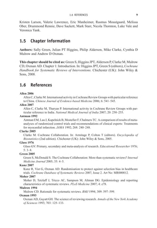1.6 REFERENCES 9
Kristen Larson, Valerie Lawrence, Eric Manheimer, Rasmus Moustgaard, Melissa
Ober, Drummond Rennie, Dave Sackett, Mark Starr, Nicola Thornton, Luke Vale and
Veronica Yank.
1.5 Chapter information
Authors: Sally Green, Julian PT Higgins, Philip Alderson, Mike Clarke, Cynthia D
Mulrow and Andrew D Oxman.
This chapter should be cited as: Green S, Higgins JPT, Alderson P, Clarke M, Mulrow
CD, Oxman AD. Chapter 1: Introduction. In: Higgins JPT, Green S (editors), Cochrane
Handbook for Systematic Reviews of Interventions. Chichester (UK): John Wiley 
Sons, 2008.
1.6 References
Allen 2006
AllenC,ClarkeM.InternationalactivityinCochraneReviewGroupswithparticularreference
to China. Chinese Journal of Evidence-based Medicine 2006; 6: 541–545.
Allen 2007
Allen C, Clarke M, Tharyan P. International activity in Cochrane Review Groups with par-
ticular reference to India. National Medical Journal of India 2007; 20: 250–255.
Antman 1992
Antman EM, Lau J, Kupelnick B, Mosteller F, Chalmers TC. A comparison of results of meta-
analyses of randomized control trials and recommendations of clinical experts: Treatments
for myocardial infarction. JAMA 1992; 268: 240–248.
Clarke 2005
Clarke M. Cochrane Collaboration. In: Armitage P, Colton T (editors). Encyclopedia of
Biostatistics (2nd edition). Chichester (UK): John Wiley  Sons, 2005.
Glass 1976
Glass GV. Primary, secondary and meta-analysis of research. Educational Researcher 1976;
5: 3–8.
Green 2005
Green S, McDonald S. The Cochrane Collaboration: More than systematic reviews? Internal
Medicine Journal 2005; 35: 4–5.
Kunz 2007
Kunz R, Vist G, Oxman AD. Randomisation to protect against selection bias in healthcare
trials. Cochrane Database of Systematic Reviews 2007, Issue 2. Art No: MR000012.
Moher 2007
Moher D, Tetzlaff J, Tricco AC, Sampson M, Altman DG. Epidemiology and reporting
characteristics of systematic reviews. PLoS Medicine 2007; 4: e78.
Mulrow 1994
Mulrow CD. Rationale for systematic reviews. BMJ 1994; 309: 597–599.
Oxman 1993
Oxman AD, Guyatt GH. The science of reviewing research. Annals of the New York Academy
of Sciences 1993; 703: 125–133.
 