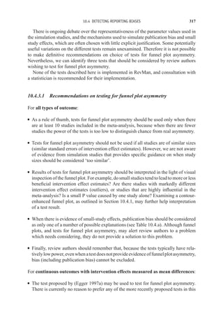 10.4 DETECTING REPORTING BIASES 317
There is ongoing debate over the representativeness of the parameter values used in
the simulation studies, and the mechanisms used to simulate publication bias and small
study effects, which are often chosen with little explicit justification. Some potentially
useful variations on the different tests remain unexamined. Therefore it is not possible
to make definitive recommendations on choice of tests for funnel plot asymmetry.
Nevertheless, we can identify three tests that should be considered by review authors
wishing to test for funnel plot asymmetry.
None of the tests described here is implemented in RevMan, and consultation with
a statistician is recommended for their implementation.
10.4.3.1 Recommendations on testing for funnel plot asymmetry
For all types of outcome:
r As a rule of thumb, tests for funnel plot asymmetry should be used only when there
are at least 10 studies included in the meta-analysis, because when there are fewer
studies the power of the tests is too low to distinguish chance from real asymmetry.
r Tests for funnel plot asymmetry should not be used if all studies are of similar sizes
(similar standard errors of intervention effect estimates). However, we are not aware
of evidence from simulation studies that provides specific guidance on when study
sizes should be considered ‘too similar’.
r Results of tests for funnel plot asymmetry should be interpreted in the light of visual
inspection of the funnel plot. For example, do small studies tend to lead to more or less
beneficial intervention effect estimates? Are there studies with markedly different
intervention effect estimates (outliers), or studies that are highly influential in the
meta-analysis? Is a small P value caused by one study alone? Examining a contour-
enhanced funnel plot, as outlined in Section 10.4.1, may further help interpretation
of a test result.
r When there is evidence of small-study effects, publication bias should be considered
as only one of a number of possible explanations (see Table 10.4.a). Although funnel
plots, and tests for funnel plot asymmetry, may alert review authors to a problem
which needs considering, they do not provide a solution to this problem.
r Finally, review authors should remember that, because the tests typically have rela-
tivelylowpower,evenwhenatestdoesnotprovideevidenceoffunnelplotasymmetry,
bias (including publication bias) cannot be excluded.
For continuous outcomes with intervention effects measured as mean differences:
r The test proposed by (Egger 1997a) may be used to test for funnel plot asymmetry.
There is currently no reason to prefer any of the more recently proposed tests in this
 