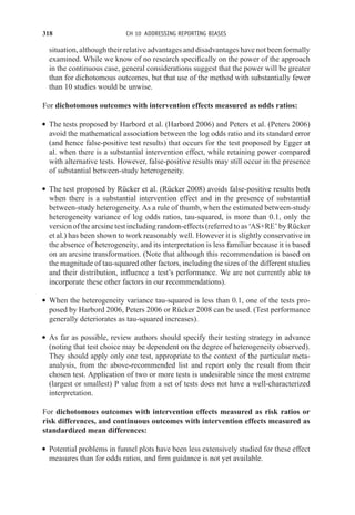 318 CH 10 ADDRESSING REPORTING BIASES
situation, although their relative advantages and disadvantages have not been formally
examined. While we know of no research specifically on the power of the approach
in the continuous case, general considerations suggest that the power will be greater
than for dichotomous outcomes, but that use of the method with substantially fewer
than 10 studies would be unwise.
For dichotomous outcomes with intervention effects measured as odds ratios:
r The tests proposed by Harbord et al. (Harbord 2006) and Peters et al. (Peters 2006)
avoid the mathematical association between the log odds ratio and its standard error
(and hence false-positive test results) that occurs for the test proposed by Egger at
al. when there is a substantial intervention effect, while retaining power compared
with alternative tests. However, false-positive results may still occur in the presence
of substantial between-study heterogeneity.
r The test proposed by Rücker et al. (Rücker 2008) avoids false-positive results both
when there is a substantial intervention effect and in the presence of substantial
between-study heterogeneity. As a rule of thumb, when the estimated between-study
heterogeneity variance of log odds ratios, tau-squared, is more than 0.1, only the
versionofthearcsinetestincludingrandom-effects(referredtoas‘AS+RE’byRücker
et al.) has been shown to work reasonably well. However it is slightly conservative in
the absence of heterogeneity, and its interpretation is less familiar because it is based
on an arcsine transformation. (Note that although this recommendation is based on
the magnitude of tau-squared other factors, including the sizes of the different studies
and their distribution, influence a test’s performance. We are not currently able to
incorporate these other factors in our recommendations).
r When the heterogeneity variance tau-squared is less than 0.1, one of the tests pro-
posed by Harbord 2006, Peters 2006 or Rücker 2008 can be used. (Test performance
generally deteriorates as tau-squared increases).
r As far as possible, review authors should specify their testing strategy in advance
(noting that test choice may be dependent on the degree of heterogeneity observed).
They should apply only one test, appropriate to the context of the particular meta-
analysis, from the above-recommended list and report only the result from their
chosen test. Application of two or more tests is undesirable since the most extreme
(largest or smallest) P value from a set of tests does not have a well-characterized
interpretation.
For dichotomous outcomes with intervention effects measured as risk ratios or
risk differences, and continuous outcomes with intervention effects measured as
standardized mean differences:
r Potential problems in funnel plots have been less extensively studied for these effect
measures than for odds ratios, and firm guidance is not yet available.
 