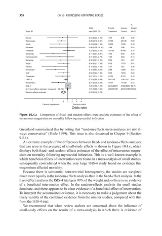 320 CH 10 ADDRESSING REPORTING BIASES
M-H fixed-effect estimate (I-squared = 66.8%)
Schechter 2
Feldstedt
Bertschat
Smith
ISIS-4
Morton
Random-effects estimate
Pereira
Ceremuzynski
Singh
Schechter 1
Study ID
Golf
Thogersen
Schechter
Abraham
Rasmussen
LIMIT-2
0.55 (0.23, 1.33)
0.47 (0.14, 1.52)
0.11 (0.01, 0.81)
0.96 (0.06, 14.87)
0.39 (0.19, 0.81)
0.76 (0.59, 0.99)
2353/31301
2216/29011
2343/31306100.00
17/108
8/148
1/21
7/200
2103/2903
2/36
7/27
3/23
11/75
12/80
Events,
Control
13/33
8/122
9/56
1/46
23/135
118/1157
0.72
0.34
0.07
0.30
89.76
0.09
0.30
0.13
0.47
0.54
Weight
(M-H)
0.46
0.35
0.39
0.04
0.98
5.04
%
1.01 (0.95, 1.06)
0.24 (0.08, 0.68)
1.23 (0.50, 3.04)
0.32 (0.01, 7.42)
0.29 (0.06, 1.36)
1.05 (1.00, 1.12)
0.45 (0.04, 4.76)
0.53 (0.38, 0.75)
0.14 (0.02, 1.08)
0.31 (0.03, 2.74)
0.54 (0.21, 1.38)
0.15 (0.03, 0.65)
Odds
ratio (95% CI)
4/107
10/150
0/22
2/200
1/40
1/27
1/25
6/76
2/89
Events,
Treatment
5/23
4/130
1/59
1/48
9/135
90/1159
Favours magnesium Favours control
.1 .5 1 2 4 8
Odds ratio
Figure 10.4.c Comparison of fixed- and random-effects meta-analytic estimates of the effect of
intravenous magnesium on mortality following myocardial infarction
Greenland summarized this by noting that “random-effects meta-analyses are not al-
ways conservative” (Poole 1999). This issue is also discussed in Chapter 9 (Section
9.5.4).
An extreme example of the differences between fixed- and random-effects analyses
that can arise in the presence of small-study effects is shown in Figure 10.4.c, which
displays both fixed- and random-effects estimates of the effect of intravenous magne-
sium on mortality following myocardial infarction. This is a well-known example in
which beneficial effects of intervention were found in a meta-analysis of small studies,
subsequently contradicted when the very large ISIS-4 study found no evidence that
magnesium affected mortality.
Because there is substantial between-trial heterogeneity, the studies are weighted
much more equally in the random-effects analysis than in the fixed-effect analysis. In the
fixed-effect analysis the ISIS-4 trial gets 90% of the weight and so there is no evidence
of a beneficial intervention effect. In the random-effects analysis the small studies
dominate, and there appears to be clear evidence of a beneficial effect of intervention.
To interpret the accumulated evidence, it is necessary to make a judgement about the
likely validity of the combined evidence from the smaller studies, compared with that
from the ISIS-4 trial.
We recommend that when review authors are concerned about the influence of
small-study effects on the results of a meta-analysis in which there is evidence of
 