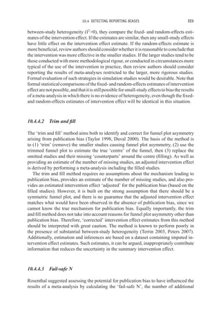 10.4 DETECTING REPORTING BIASES 321
between-study heterogeneity (I2
0), they compare the fixed- and random-effects esti-
mates of the intervention effect. If the estimates are similar, then any small-study effects
have little effect on the intervention effect estimate. If the random-effects estimate is
more beneficial, review authors should consider whether it is reasonable to conclude that
the intervention was more effective in the smaller studies. If the larger studies tend to be
those conducted with more methodological rigour, or conducted in circumstances more
typical of the use of the intervention in practice, then review authors should consider
reporting the results of meta-analyses restricted to the larger, more rigorous studies.
Formal evaluation of such strategies in simulation studies would be desirable. Note that
formal statistical comparisons of the fixed- and random-effects estimates of intervention
effectarenotpossible,andthatitisstillpossibleforsmall-studyeffectstobiastheresults
of a meta-analysis in which there is no evidence of heterogeneity, even though the fixed-
and random-effects estimates of intervention effect will be identical in this situation.
10.4.4.2 Trim and fill
The ‘trim and fill’ method aims both to identify and correct for funnel plot asymmetry
arising from publication bias (Taylor 1998, Duval 2000). The basis of the method is
to (1) ‘trim’ (remove) the smaller studies causing funnel plot asymmetry, (2) use the
trimmed funnel plot to estimate the true ‘centre’ of the funnel, then (3) replace the
omitted studies and their missing ‘counterparts’ around the centre (filling). As well as
providing an estimate of the number of missing studies, an adjusted intervention effect
is derived by performing a meta-analysis including the filled studies.
The trim and fill method requires no assumptions about the mechanism leading to
publication bias, provides an estimate of the number of missing studies, and also pro-
vides an estimated intervention effect ‘adjusted’ for the publication bias (based on the
filled studies). However, it is built on the strong assumption that there should be a
symmetric funnel plot, and there is no guarantee that the adjusted intervention effect
matches what would have been observed in the absence of publication bias, since we
cannot know the true mechanism for publication bias. Equally importantly, the trim
and fill method does not take into account reasons for funnel plot asymmetry other than
publication bias. Therefore, ‘corrected’ intervention effect estimates from this method
should be interpreted with great caution. The method is known to perform poorly in
the presence of substantial between-study heterogeneity (Terrin 2003, Peters 2007).
Additionally, estimation and inferences are based on a dataset containing imputed in-
tervention effect estimates. Such estimates, it can be argued, inappropriately contribute
information that reduces the uncertainty in the summary intervention effect.
10.4.4.3 Fail-safe N
Rosenthal suggested assessing the potential for publication bias to have influenced the
results of a meta-analysis by calculating the ‘fail-safe N’, the number of additional
 