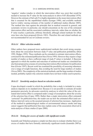 322 CH 10 ADDRESSING REPORTING BIASES
‘negative’ studies (studies in which the intervention effect was zero) that would be
needed to increase the P value for the meta-analysis to above 0.05 (Rosenthal 1979).
However the estimate of fail-safe N is highly dependent on the mean intervention effect
that is assumed for the unpublished studies (Iyengar 1988), and available methods
lead to widely varying estimates of the number of additional studies (Becker 2005).
The method also runs against the principle that in medical research in general, and
systematic reviews in particular, one should concentrate on the size of the estimated
intervention effect and the associated confidence intervals, rather than on whether the
P value reaches a particular, arbitrary threshold, although related methods for effect
sizes have also been proposed (Orwin 1983). Therefore this and related methods are
not recommended for use in Cochrane reviews.
10.4.4.4 Other selection models
Other authors have proposed more sophisticated methods that avoid strong assump-
tions about the association between study P value and publication probability (Dear
1992, Hedges 1992). These methods can be extended to estimate intervention effects,
corrected for the estimated publication bias (Vevea 1995). However they require a large
number of studies so that a sufficient range of study P values is included. A Bayesian
approach in which the number and outcomes of unobserved studies are simulated has
also been proposed as a means of correcting intervention effect estimates for publication
bias (Givens 1997). Recent work has examined the possibility of assessing robustness
over a range of weight functions, thus avoiding the need for large numbers of studies
(Vevea 2005). The complexity of the statistical methods, and the large number of studies
needed, probably explain why selection models have not been widely used in practice.
10.4.4.5 Sensitivity analyses based on selection models
Copas developed a model in which the probability that a study is included in a meta-
analysis depends on its standard error. Because it is not possible to estimate all model
parameters precisely, he advocates sensitivity analyses in which the value of the esti-
mated intervention effect is computed under a range of assumptions about the severity
of the selection bias (Copas 1999). Rather than a single intervention effect estimated
‘corrected’ for publication bias, the reader can see how the estimated effect (and con-
fidence interval) varies as the assumed amount of selection bias increases. Application
of the method to epidemiological studies of environmental tobacco smoke and lung
cancer suggests that publication bias may explain some of the association observed in
meta-analyses of these studies (Copas 2000).
10.4.4.6 Testing for excess of studies with significant results
Ioannidis and Trikalinos propose a simple test that aims to evaluate whether there is an
excess of studies that have formally statistically significant results (Ioannidis 2007a).
 