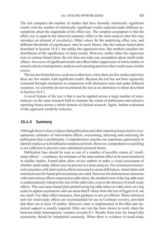 10.4 DETECTING REPORTING BIASES 323
The test compares the number of studies that have formally statistically significant
results with the number of statistically significant results expected under different as-
sumptions about the magnitude of the effect size. The simplest assumption is that the
effect size is equal to the observed summary effect in the meta-analysis (but this may
introduce an element of circularity). Other values for the underlying effect size, and
different thresholds of significance, may be used. Hence, like the contour funnel plots
described in Section 10.4.1, but unlike the regression tests, this method considers the
distribution of the significance of study results. However, unlike either the regression
tests or contour funnel plots, the test does not make any assumption about small-study
effects. An excess of significant results can reflect either suppression of whole studies or
related selective/manipulative analysis and reporting practices that would cause similar
excess.
Thetesthaslimitedpower,asdomostothertests,whentherearefewstudiesandwhen
there are few studies with significant results. Because the test has not been rigorously
evaluated through simulation in comparison with alternative tests and under different
scenarios, we currently do not recommend the test as an alternative to those described
in Section 10.4.3.
A novel feature of the test is that it can be applied across a large number of meta-
analyses on the same research field to examine the extent of publication and selective
reporting biases across a whole domain of clinical research. Again, further evaluation
of this approach would be welcome.
10.4.5 Summary
Although there is clear evidence that publication and other reporting biases lead to over-
optimistic estimates of intervention effects, overcoming, detecting and correcting for
publication bias is problematic. Comprehensive searches are important, particularly to
identifystudiesaswelldefinedasrandomizedtrials.However,comprehensivesearching
is not sufficient to prevent some substantial potential biases.
Publication bias should be seen as one of a number of possible causes of ‘small-
study effects’ – a tendency for estimates of the intervention effect to be more beneficial
in smaller studies. Funnel plots allow review authors to make a visual assessment of
whether small-study effects may be present in a meta-analysis. For continuous (numer-
ical) outcomes with intervention effects measured as mean differences, funnel plots and
statistical tests for funnel plot asymmetry are valid. However for dichotomous outcomes
with intervention effects expressed as odds ratios, the standard error of the log odds ratio
is mathematically linked to the size of the odds ratio, even in the absence of small-study
effects. This can cause funnel plots plotted using log odds ratios (or odds ratios on a log
scale) to appear asymmetric and can mean that P values from the test of Egger et al. are
too small. For other effect measures, firm guidance is not yet offered. Three statistical
tests for small-study effects are recommended for use in Cochrane reviews, provided
that there are at least 10 studies. However, none is implemented in RevMan and sta-
tistical support is usually required. Only one test has been shown to work when the
between-study heterogeneity variance exceeds 0.1. Results from tests for funnel plot
asymmetry should be interpreted cautiously. When there is evidence of small-study
 
