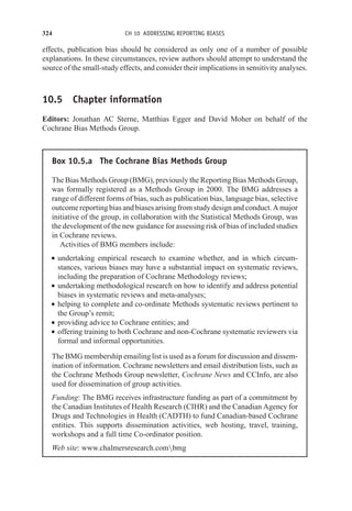 324 CH 10 ADDRESSING REPORTING BIASES
effects, publication bias should be considered as only one of a number of possible
explanations. In these circumstances, review authors should attempt to understand the
source of the small-study effects, and consider their implications in sensitivity analyses.
10.5 Chapter information
Editors: Jonathan AC Sterne, Matthias Egger and David Moher on behalf of the
Cochrane Bias Methods Group.
Box 10.5.a The Cochrane Bias Methods Group
The Bias Methods Group (BMG), previously the Reporting Bias Methods Group,
was formally registered as a Methods Group in 2000. The BMG addresses a
range of different forms of bias, such as publication bias, language bias, selective
outcome reporting bias and biases arising from study design and conduct. A major
initiative of the group, in collaboration with the Statistical Methods Group, was
the development of the new guidance for assessing risk of bias of included studies
in Cochrane reviews.
Activities of BMG members include:
r undertaking empirical research to examine whether, and in which circum-
stances, various biases may have a substantial impact on systematic reviews,
including the preparation of Cochrane Methodology reviews;
r undertaking methodological research on how to identify and address potential
biases in systematic reviews and meta-analyses;
r helping to complete and co-ordinate Methods systematic reviews pertinent to
the Group’s remit;
r providing advice to Cochrane entities; and
r offering training to both Cochrane and non-Cochrane systematic reviewers via
formal and informal opportunities.
The BMG membership emailing list is used as a forum for discussion and dissem-
ination of information. Cochrane newsletters and email distribution lists, such as
the Cochrane Methods Group newsletter, Cochrane News and CCInfo, are also
used for dissemination of group activities.
Funding: The BMG receives infrastructure funding as part of a commitment by
the Canadian Institutes of Health Research (CIHR) and the Canadian Agency for
Drugs and Technologies in Health (CADTH) to fund Canadian-based Cochrane
entities. This supports dissemination activities, web hosting, travel, training,
workshops and a full time Co-ordinator position.
Web site: www.chalmersresearch.combmg
 