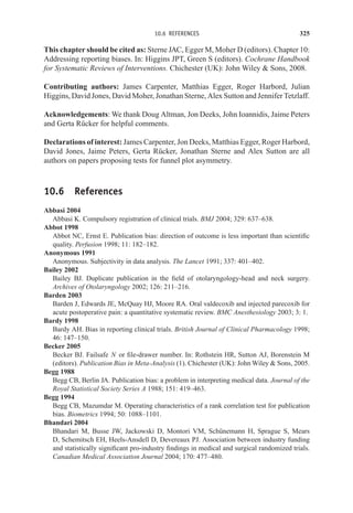 10.6 REFERENCES 325
This chapter should be cited as: Sterne JAC, Egger M, Moher D (editors). Chapter 10:
Addressing reporting biases. In: Higgins JPT, Green S (editors). Cochrane Handbook
for Systematic Reviews of Interventions. Chichester (UK): John Wiley  Sons, 2008.
Contributing authors: James Carpenter, Matthias Egger, Roger Harbord, Julian
Higgins, David Jones, David Moher, Jonathan Sterne, Alex Sutton and Jennifer Tetzlaff.
Acknowledgements: We thank Doug Altman, Jon Deeks, John Ioannidis, Jaime Peters
and Gerta Rücker for helpful comments.
Declarations of interest: James Carpenter, Jon Deeks, Matthias Egger, Roger Harbord,
David Jones, Jaime Peters, Gerta Rücker, Jonathan Sterne and Alex Sutton are all
authors on papers proposing tests for funnel plot asymmetry.
10.6 References
Abbasi 2004
Abbasi K. Compulsory registration of clinical trials. BMJ 2004; 329: 637–638.
Abbot 1998
Abbot NC, Ernst E. Publication bias: direction of outcome is less important than scientific
quality. Perfusion 1998; 11: 182–182.
Anonymous 1991
Anonymous. Subjectivity in data analysis. The Lancet 1991; 337: 401–402.
Bailey 2002
Bailey BJ. Duplicate publication in the field of otolaryngology-head and neck surgery.
Archives of Otolaryngology 2002; 126: 211–216.
Barden 2003
Barden J, Edwards JE, McQuay HJ, Moore RA. Oral valdecoxib and injected parecoxib for
acute postoperative pain: a quantitative systematic review. BMC Anesthesiology 2003; 3: 1.
Bardy 1998
Bardy AH. Bias in reporting clinical trials. British Journal of Clinical Pharmacology 1998;
46: 147–150.
Becker 2005
Becker BJ. Failsafe N or file-drawer number. In: Rothstein HR, Sutton AJ, Borenstein M
(editors). Publication Bias in Meta-Analysis (1). Chichester (UK): John Wiley  Sons, 2005.
Begg 1988
Begg CB, Berlin JA. Publication bias: a problem in interpreting medical data. Journal of the
Royal Statistical Society Series A 1988; 151: 419–463.
Begg 1994
Begg CB, Mazumdar M. Operating characteristics of a rank correlation test for publication
bias. Biometrics 1994; 50: 1088–1101.
Bhandari 2004
Bhandari M, Busse JW, Jackowski D, Montori VM, Schünemann H, Sprague S, Mears
D, Schemitsch EH, Heels-Ansdell D, Devereaux PJ. Association between industry funding
and statistically significant pro-industry findings in medical and surgical randomized trials.
Canadian Medical Association Journal 2004; 170: 477–480.
 