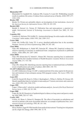 326 CH 10 ADDRESSING REPORTING BIASES
Blumenthal 1997
Blumenthal D, Campbell EG, Anderson MS, Causino N, Louis KS. Withholding research
results in academic life science. Evidence from a national survey of faculty. JAMA 1997; 277:
1224–1228.
Brooks 1985
Brooks TA. Private acts and public objects: an investigation of citer motivations. Journal of
the American Society for Information Science 1985; 36: 223–229.
Burdett 2003
Burdett S, Stewart LA, Tierney JF. Publication bias and meta-analyses: a practical ex-
ample. International Journal of Technology Assessment in Health Care 2003; 19: 129–
134.
Cantekin 1991
Cantekin EI, McGuire TW, Griffith TL. Antimicrobial therapy for otitits media with effusion
(‘secretory’ otitits media). JAMA 1991; 266: 3309–3317.
Carter 2006
Carter AO, Griffin GH, Carter TP. A survey identified publication bias in the secondary
literature. Journal of Clinical Epidemiology 2006; 59: 241–245.
Chan 2004a
Chan AW, Hróbjartsson A, Haahr MT, Gøtzsche PC, Altman DG. Empirical evidence for
selective reporting of outcomes in randomized trials: comparison of protocols to published
articles. JAMA 2004; 291: 2457–2465.
Chan 2004b
Chan AW, Krleža-Jeric K, Schmid I, Altman DG. Outcome reporting bias in randomized
trials funded by the Canadian Institutes of Health Research. Canadian Medical Association
Journal 2004; 171: 735–740.
Chan 2005
Chan AW, Altman DG. Identifying outcome reporting bias in randomised trials on PubMed:
review of publications and survey of authors. BMJ 2005; 330: 753.
CLASP Collaborative Group 1994
CLASP Collaborative Group. CLASP: a randomized trial of low-dose aspirin for the preven-
tion and treatment of pre-eclampsia among 9364 pregnant women. The Lancet 1994; 343:
619–629.
Cook 1993
Cook DJ, Guyatt GH, Ryan G, Clifton J, Buckingham L, Willan A, McIlroy W, Oxman AD.
Should unpublished data be included in meta-analyses? Current convictions and controver-
sies. JAMA 1993; 269: 2749–2753.
Copas 1999
Copas J. What works?: selectivity models and meta-analysis. Journal of the Royal Statistical
Society Series A 1999; 162: 95–109.
Copas 2000
Copas JB, Shi JQ. Reanalysis of epidemiological evidence on lung cancer and passive smok-
ing. BMJ 2000; 320: 417–418.
Cowley 1993
Cowley AJ, Skene A, Stainer K, Hampton JR. The effect of lorcainide on arrhythmias and
survival in patients with acute myocardial infarction: an example of publication bias. Inter-
national Journal of Cardiology 1993; 40: 161–166.
Davey Smith 1994
DaveySmithG,EggerM.Whobenefitsfrommedicalinterventions?Treatinglowriskpatients
can be a high risk strategy. BMJ 1994; 308: 72–74.
 