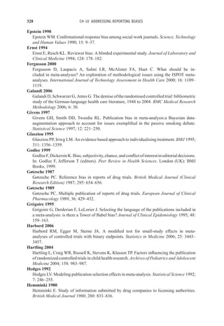 328 CH 10 ADDRESSING REPORTING BIASES
Epstein 1990
Epstein WM. Confirmational response bias among social work journals. Science, Technology
and Human Values 1990; 15: 9–37.
Ernst 1994
Ernst E, Resch KL. Reviewer bias: A blinded experimental study. Journal of Laboratory and
Clinical Medicine 1994; 124: 178–182.
Fergusson 2000
Fergusson D, Laupacis A, Salmi LR, McAlister FA, Huet C. What should be in-
cluded in meta-analyses? An exploration of methodological issues using the ISPOT meta-
analyses. International Journal of Technology Assessment in Health Care 2000; 16: 1109–
1119.
Galandi 2006
Galandi D, Schwarzer G, Antes G. The demise of the randomised controlled trial: bibliometric
study of the German-language health care literature, 1948 to 2004. BMC Medical Research
Methodology 2006; 6: 30.
Givens 1997
Givens GH, Smith DD, Tweedie RL. Publication bias in meta-analysis:a Bayesian data-
augmentation approach to account for issues exemplified in the passive smoking debate.
Statistical Science 1997; 12: 221–250.
Glasziou 1995
Glasziou PP, Iriwg LM. An evidence based approach to individualising treatment. BMJ 1995;
311: 1356–1359.
Godlee 1999
Godlee F, Dickersin K. Bias, subjectivity, chance, and conflict of interest in editorial decisions.
In: Godlee F, Jefferson T (editors). Peer Review in Health Sciences. London (UK): BMJ
Books, 1999.
Gøtzsche 1987
Gøtzsche PC. Reference bias in reports of drug trials. British Medical Journal (Clinical
Research Edition) 1987; 295: 654–656.
Gøtzsche 1989
Gøtzsche PC. Multiple publication of reports of drug trials. European Journal of Clinical
Pharmacology 1989; 36: 429–432.
Grégoire 1995
Grégoire G, Derderian F, LeLorier J. Selecting the language of the publications included in
a meta-analysis: is there a Tower of Babel bias? Journal of Clinical Epidemiology 1995; 48:
159–163.
Harbord 2006
Harbord RM, Egger M, Sterne JA. A modified test for small-study effects in meta-
analyses of controlled trials with binary endpoints. Statistics in Medicine 2006; 25: 3443–
3457.
Hartling 2004
Hartling L, Craig WR, Russell K, Stevens K, Klassen TP. Factors influencing the publication
of randomized controlled trials in child health research. Archives of Pediatrics and Adolescent
Medicine 2004; 158: 983–987.
Hedges 1992
Hedges LV. Modeling publication selection effects in meta-analysis. Statistical Science 1992;
7: 246–255.
Hemminki 1980
Hemminki E. Study of information submitted by drug companies to licensing authorities.
British Medical Journal 1980; 280: 833–836.
 