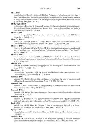10.6 REFERENCES 329
Heres 2006
Heres S, Davis J, Maino K, Jetzinger E, Kissling W, Leucht S. Why olanzapine beats risperi-
done, risperidone beats quetiapine, and quetiapine beats olanzapine: an exploratory analysis
of head-to-head comparison studies of second-generation antipsychotics. American Journal
of Psychiatry 2006; 163: 185–194.
Hetherington 1989
Hetherington J, Dickersin K, Chalmers I, Meinert CL. Retrospective and prospective identi-
fication of unpublished controlled trials: lessons from a survey of obstetricians and pediatri-
cians. Pediatrics 1989; 84: 374–380.
Hopewell 2004
Hopewell S. Impact of grey literature on systematic reviews of randomized trials (PhD thesis).
University of Oxford, 2004.
Hopewell 2007a
Hopewell S, Clarke M, Stewart L, Tierney J. Time to publication for results of clinical trials.
Cochrane Database of Systematic Reviews 2007, Issue 2. Art No: MR000011.
Hopewell 2007b
Hopewell S, McDonald S, Clarke M, Egger M. Grey literature in meta-analyses of randomized
trials of health care interventions. Cochrane Database of Systematic Reviews 2007, Issue 2.
Art No: MR000010.
Hopewell 2008
Hopewell S, Loudon K, Clarke M, Oxman AD, Dickersin K. Publication bias in clinical trials
due to statistical significance or direction of trial results. Cochrane Database of Systematic
Reviews (to appear).
Huston 1996
Huston P, Moher D. Redundancy, disaggregation, and the integrity of medical research. The
Lancet 1996; 347: 1024–1026.
Hutchison 1995
Hutchison BG, Oxman AD, Lloyd S. Comprehensiveness and bias in reporting clinical trials.
Canadian Family Physician 1995; 41: 1356–1360.
Ioannidis 1998
Ioannidis JP. Effect of the statistical significance of results on the time to completion and
publication of randomized efficacy trials. JAMA 1998; 279: 281–286.
Ioannidis 2001
Ioannidis JP, Lau J. Completeness of safety reporting in randomized trials: an evaluation of
7 medical areas. JAMA 2001; 285: 437–443.
Ioannidis 2007a
Ioannidis JP, Trikalinos TA. An exploratory test for an excess of significant findings. Clinical
Trials 2007; 4: 245–253.
Ioannidis 2007b
Ioannidis JP, Trikalinos TA. The appropriateness of asymmetry tests for publication bias in
meta-analyses: a large survey. Canadian Medical Association Journal 2007; 176: 1091–1096.
Irwig 1998
Irwig L, Macaskill P, Berry G, Glasziou P. Bias in meta-analysis detected by a simple,
graphical test. Graphical test is itself biased. BMJ 1998; 316: 470–471.
Iyengar 1988
Iyengar S, Greenhouse JB. Selection problems and the file drawer problem. Statistical Science
1988: 109–135.
Johansen 1999
Johansen HK, Gøtzsche PC. Problems in the design and reporting of trials of antifungal
agents encountered during meta-analysis [see comments]. JAMA 1999; 282: 1752–1759.
 