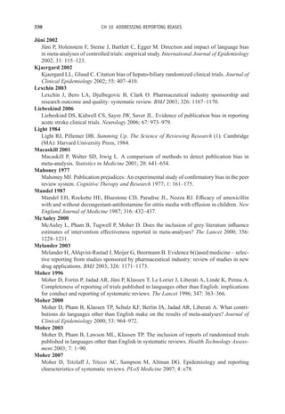 330 CH 10 ADDRESSING REPORTING BIASES
Jüni 2002
Jüni P, Holenstein F, Sterne J, Bartlett C, Egger M. Direction and impact of language bias
in meta-analyses of controlled trials: empirical study. International Journal of Epidemiology
2002; 31: 115–123.
Kjaergard 2002
Kjaergard LL, Gluud C. Citation bias of hepato-biliary randomized clinical trials. Journal of
Clinical Epidemiology 2002; 55: 407–410.
Lexchin 2003
Lexchin J, Bero LA, Djulbegovic B, Clark O. Pharmaceutical industry sponsorship and
research outcome and quality: systematic review. BMJ 2003; 326: 1167–1170.
Liebeskind 2006
Liebeskind DS, Kidwell CS, Sayre JW, Saver JL. Evidence of publication bias in reporting
acute stroke clinical trials. Neurology 2006; 67: 973–979.
Light 1984
Light RJ, Pillemer DB. Summing Up. The Science of Reviewing Research (1). Cambridge
(MA): Harvard University Press, 1984.
Macaskill 2001
Macaskill P, Walter SD, Irwig L. A comparison of methods to detect publication bias in
meta-analysis. Statistics in Medicine 2001; 20: 641–654.
Mahoney 1977
Mahoney MJ. Publication prejudices: An experimental study of confirmatory bias in the peer
review system. Cognitive Therapy and Research 1977; 1: 161–175.
Mandel 1987
Mandel EH, Rockette HE, Bluestone CD, Paradise JL, Nozza RJ. Efficacy of amoxicillin
with and without decongestant-antihistamine for otitis media with effusion in children. New
England Journal of Medicine 1987; 316: 432–437.
McAuley 2000
McAuley L, Pham B, Tugwell P, Moher D. Does the inclusion of grey literature influence
estimates of intervention effectiveness reported in meta-analyses? The Lancet 2000; 356:
1228–1231.
Melander 2003
Melander H, Ahlqvist-Rastad J, Meijer G, Beermann B. Evidence b(i)ased medicine – selec-
tive reporting from studies sponsored by pharmaceutical industry: review of studies in new
drug applications. BMJ 2003; 326: 1171–1173.
Moher 1996
Moher D, Fortin P, Jadad AR, Jüni P, Klassen T, Le Lorier J, Liberati A, Linde K, Penna A.
Completeness of reporting of trials published in languages other than English: implications
for conduct and reporting of systematic reviews. The Lancet 1996; 347: 363–366.
Moher 2000
Moher D, Pham B, Klassen TP, Schulz KF, Berlin JA, Jadad AR, Liberati A. What contri-
butions do languages other than English make on the results of meta-analyses? Journal of
Clinical Epidemiology 2000; 53: 964–972.
Moher 2003
Moher D, Pham B, Lawson ML, Klassen TP. The inclusion of reports of randomised trials
published in languages other than English in systematic reviews. Health Technology Assess-
ment 2003; 7: 1–90.
Moher 2007
Moher D, Tetzlaff J, Tricco AC, Sampson M, Altman DG. Epidemiology and reporting
characteristics of systematic reviews. PLoS Medicine 2007; 4: e78.
 