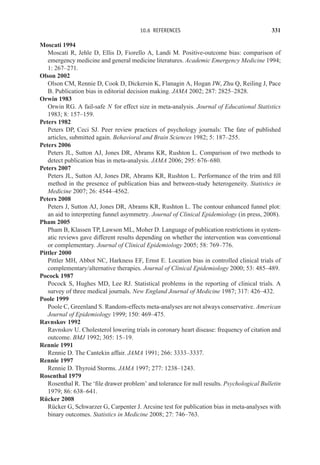 10.6 REFERENCES 331
Moscati 1994
Moscati R, Jehle D, Ellis D, Fiorello A, Landi M. Positive-outcome bias: comparison of
emergency medicine and general medicine literatures. Academic Emergency Medicine 1994;
1: 267–271.
Olson 2002
Olson CM, Rennie D, Cook D, Dickersin K, Flanagin A, Hogan JW, Zhu Q, Reiling J, Pace
B. Publication bias in editorial decision making. JAMA 2002; 287: 2825–2828.
Orwin 1983
Orwin RG. A fail-safe N for effect size in meta-analysis. Journal of Educational Statistics
1983; 8: 157–159.
Peters 1982
Peters DP, Ceci SJ. Peer review practices of psychology journals: The fate of published
articles, submitted again. Behavioral and Brain Sciences 1982; 5: 187–255.
Peters 2006
Peters JL, Sutton AJ, Jones DR, Abrams KR, Rushton L. Comparison of two methods to
detect publication bias in meta-analysis. JAMA 2006; 295: 676–680.
Peters 2007
Peters JL, Sutton AJ, Jones DR, Abrams KR, Rushton L. Performance of the trim and fill
method in the presence of publication bias and between-study heterogeneity. Statistics in
Medicine 2007; 26: 4544–4562.
Peters 2008
Peters J, Sutton AJ, Jones DR, Abrams KR, Rushton L. The contour enhanced funnel plot:
an aid to interpreting funnel asymmetry. Journal of Clinical Epidemiology (in press, 2008).
Pham 2005
Pham B, Klassen TP, Lawson ML, Moher D. Language of publication restrictions in system-
atic reviews gave different results depending on whether the intervention was conventional
or complementary. Journal of Clinical Epidemiology 2005; 58: 769–776.
Pittler 2000
Pittler MH, Abbot NC, Harkness EF, Ernst E. Location bias in controlled clinical trials of
complementary/alternative therapies. Journal of Clinical Epidemiology 2000; 53: 485–489.
Pocock 1987
Pocock S, Hughes MD, Lee RJ. Statistical problems in the reporting of clinical trials. A
survey of three medical journals. New England Journal of Medicine 1987; 317: 426–432.
Poole 1999
Poole C, Greenland S. Random-effects meta-analyses are not always conservative. American
Journal of Epidemiology 1999; 150: 469–475.
Ravnskov 1992
Ravnskov U. Cholesterol lowering trials in coronary heart disease: frequency of citation and
outcome. BMJ 1992; 305: 15–19.
Rennie 1991
Rennie D. The Cantekin affair. JAMA 1991; 266: 3333–3337.
Rennie 1997
Rennie D. Thyroid Storms. JAMA 1997; 277: 1238–1243.
Rosenthal 1979
Rosenthal R. The ‘file drawer problem’ and tolerance for null results. Psychological Bulletin
1979; 86: 638–641.
Rücker 2008
Rücker G, Schwarzer G, Carpenter J. Arcsine test for publication bias in meta-analyses with
binary outcomes. Statistics in Medicine 2008; 27: 746–763.
 