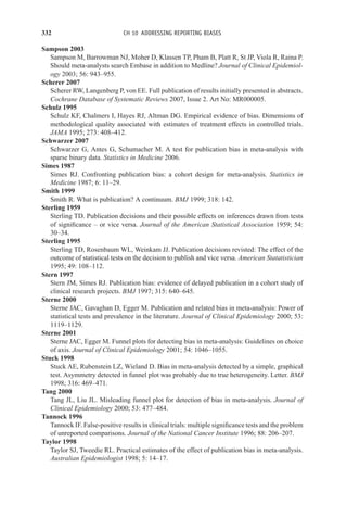 332 CH 10 ADDRESSING REPORTING BIASES
Sampson 2003
Sampson M, Barrowman NJ, Moher D, Klassen TP, Pham B, Platt R, St JP, Viola R, Raina P.
Should meta-analysts search Embase in addition to Medline? Journal of Clinical Epidemiol-
ogy 2003; 56: 943–955.
Scherer 2007
Scherer RW, Langenberg P, von EE. Full publication of results initially presented in abstracts.
Cochrane Database of Systematic Reviews 2007, Issue 2. Art No: MR000005.
Schulz 1995
Schulz KF, Chalmers I, Hayes RJ, Altman DG. Empirical evidence of bias. Dimensions of
methodological quality associated with estimates of treatment effects in controlled trials.
JAMA 1995; 273: 408–412.
Schwarzer 2007
Schwarzer G, Antes G, Schumacher M. A test for publication bias in meta-analysis with
sparse binary data. Statistics in Medicine 2006.
Simes 1987
Simes RJ. Confronting publication bias: a cohort design for meta-analysis. Statistics in
Medicine 1987; 6: 11–29.
Smith 1999
Smith R. What is publication? A continuum. BMJ 1999; 318: 142.
Sterling 1959
Sterling TD. Publication decisions and their possible effects on inferences drawn from tests
of significance – or vice versa. Journal of the American Statistical Association 1959; 54:
30–34.
Sterling 1995
Sterling TD, Rosenbaum WL, Weinkam JJ. Publication decisions revisted: The effect of the
outcome of statistical tests on the decision to publish and vice versa. American Statatistician
1995; 49: 108–112.
Stern 1997
Stern JM, Simes RJ. Publication bias: evidence of delayed publication in a cohort study of
clinical research projects. BMJ 1997; 315: 640–645.
Sterne 2000
Sterne JAC, Gavaghan D, Egger M. Publication and related bias in meta-analysis: Power of
statistical tests and prevalence in the literature. Journal of Clinical Epidemiology 2000; 53:
1119–1129.
Sterne 2001
Sterne JAC, Egger M. Funnel plots for detecting bias in meta-analysis: Guidelines on choice
of axis. Journal of Clinical Epidemiology 2001; 54: 1046–1055.
Stuck 1998
Stuck AE, Rubenstein LZ, Wieland D. Bias in meta-analysis detected by a simple, graphical
test. Asymmetry detected in funnel plot was probably due to true heterogeneity. Letter. BMJ
1998; 316: 469–471.
Tang 2000
Tang JL, Liu JL. Misleading funnel plot for detection of bias in meta-analysis. Journal of
Clinical Epidemiology 2000; 53: 477–484.
Tannock 1996
Tannock IF. False-positive results in clinical trials: multiple significance tests and the problem
of unreported comparisons. Journal of the National Cancer Institute 1996; 88: 206–207.
Taylor 1998
Taylor SJ, Tweedie RL. Practical estimates of the effect of publication bias in meta-analysis.
Australian Epidemiologist 1998; 5: 14–17.
 